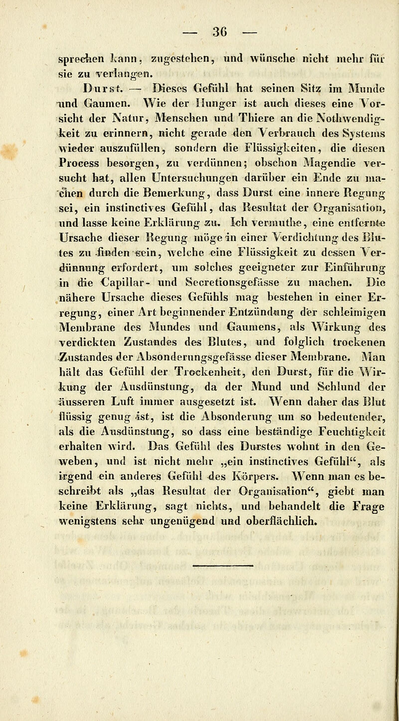 spreciien Jcann, zugestehen, und wünsche nicht mehr für sie zu verlangen. Durst. — Dieses Gefühl hat seinen Sitz im Munde lind Gaumen. Wie der Hunger ist auch dieses eine Vor- sicht der Natur, Menschen und Thiere an die Nothwendio;- keit zu erinnern, nicht gerade den Verh^auch des Systems wieder auszufüllen, sondern die Flüssigkeiten, die diesen Process besorgen, zu vordünnen; obschon Magendie ver- sucht hat, allen Untersuchungen darüber ein Ende zu ma- chen durch die Bemerkung, dass Durst eine innere Regung sei, ein instinctives Gefühl, das Resultat der Organisation, und lasse keine Erklärung zu. Ich vermuthe, eine entfernte Ursache dieser Regung möge in einer Verdichtung des Blu- tes zu-finden «ein, welche eine Flüssigkeit zu dessen Ver- dünnung erfordert, um solches geeigneter zur Einführung in die kapillär- und Secretionsgefässe zu machen. Die nähere Ursache dieses Gefühls mag bestehen in einer Er- regung, einer Art beginnender Entzündtmg der schleimigen Membrane des Mundes und Gaumens, als Wirkung des verdickten Zustande« des Blutes, und folglich trockenen Zustandes der Absonderungsgefässe dieser Membrane. Man hält das Gefühl der Trockenheit, den Durst, für die Wir- kung der Ausdünstung, da der Mund und Schlund der liusseren Luft immer ausgesetzt ist. Wenn daher das Blut flüssig genug ist, ist die Absonderung um so bedeutender, als die Ausdünstung, so dass eine beständige Feuchtigkeit erhalten wird. Das Gefühl des Durstes wohnt in den Ge- weben, und ist nicht mehr „ein instinctives Gefühl, alg irgend ein anderes Gefühl des Körpers. Wenn man es be- schreibt als „das Resultat der Organisation, giebt man keine Erklärung, sagt nichts, und behandelt die Frage wenigstens sehr ungenügend und oberflächlich.