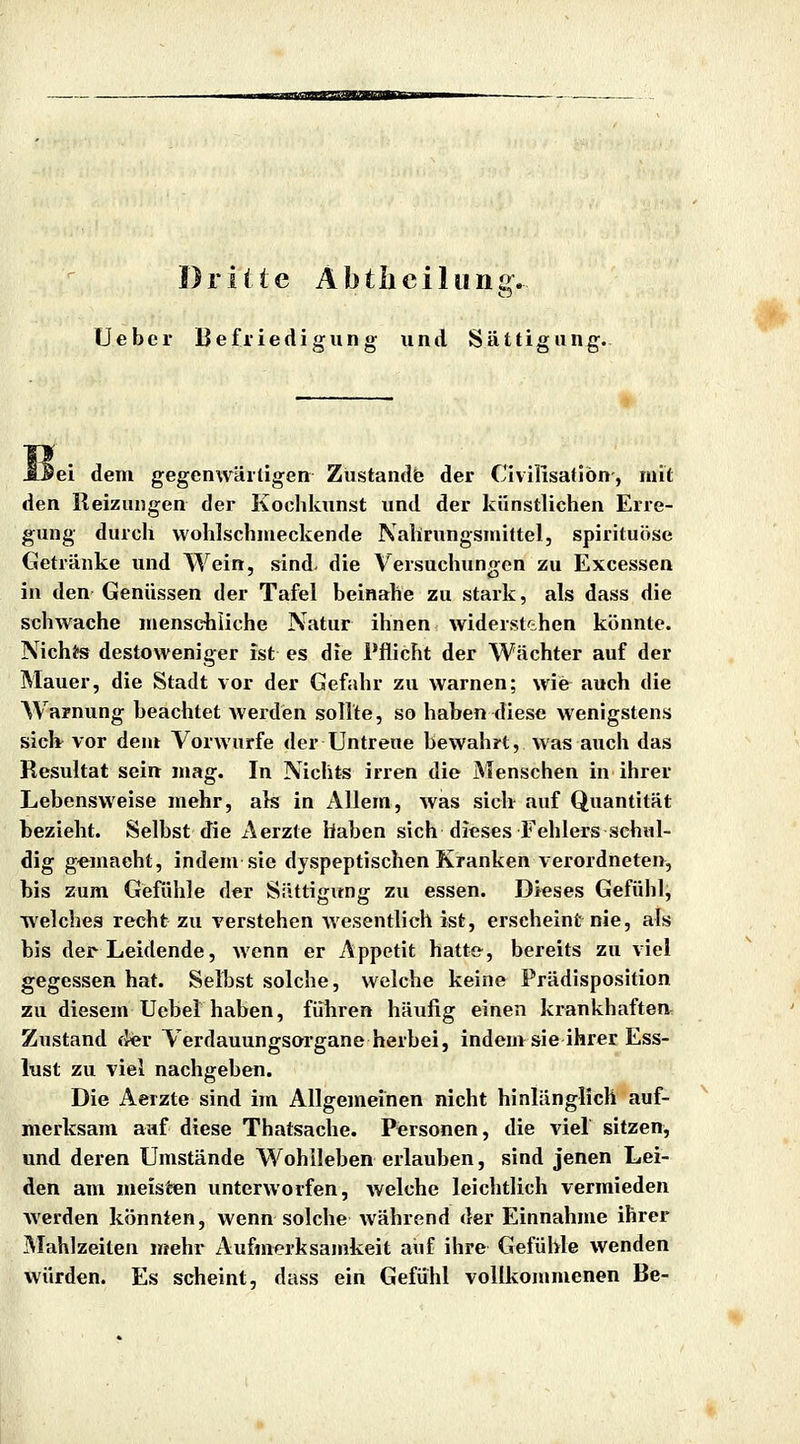 Dritte Abtlieiliinj;{. lieber Befriedigung und Sättigung. JOei dem gegenwärtigen Zustande der Civillsatlbn, mit den Reizungen der Kochkunst und der künstlichen Erre- gung durch wohlschmeckende Nahrungsmittel, spirituöse Getränke und Wein, sind- die Versuchungen zu Excessen in den Genüssen der Tafel beinahe zu stark, als dass die schwache menschliche Natur ihnen widerst^ihen könnte. Nichts destoweniger ist es die Pflicht der Wächter auf der Mauer, die Stadt vor der Gefahr zu warnen; wie auch die Warnung beachtet werden sollte, so haben diese wenigstens sicb^ vor dem Vorwurfe der Untreue bewahrt, Avas auch das Resultat sein mag. In Nichts irren die Menschen in ihrer Lebensweise mehr, als in Allem, was sich auf Quantität bezieht. Selbst die Aerzte haben sich dieses Fehlers schul- dig gemacht, indem sie dyspeptischen Kranken verordneten, bis zum Gefühle der Süttigvtng zu essen. Dieses Gefühl, welches recht zu verstehen Avesentlich ist, erscheint nie, als bis der Leidende, wenn er Appetit hatt&, bereits zu viel gegessen hat. Selbst solche, welche keine Frädisposition zu diesem Uebel haben, führen häufig einen krankhaften Zustand der Verdauungsorgane herbei, indeuvsie ihrer Ess- lust zu viel nachgeben. Die Aerzte sind im Allgemeinen nicht hinlänglich auf- merksam auf diese Thatsache. Personen, die viel sitzen, und deren Umstände Wohlleben erlauben, sind jenen Lei- den am meisten unterworfen, welche leichtlich vermieden werden könnten, wenn solche während der Einnahme ihier Mahlzeiten mehr Aufmerksamkeit auf ihre Gefühle wenden würden. Es scheint, dass ein Gefühl vollkommenen Be-