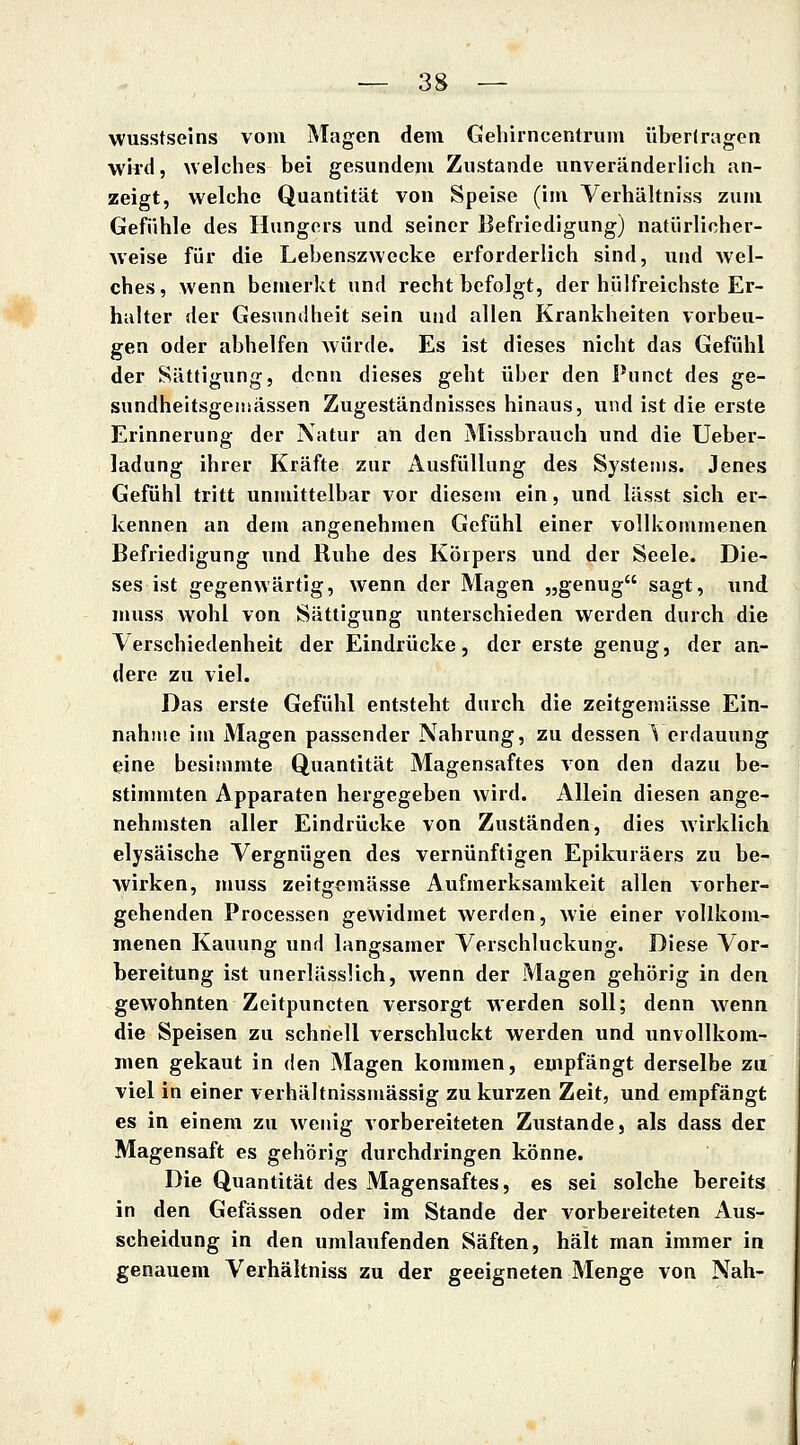 wusstseins vom Magen dem Gehirncentrum übertragen wird, Avelches bei gesundem Zustande unveränderlich an- zeigt, welche Quantität von Speise (im Verhältniss zum Gefühle des Hungers und seiner Befriedigung) natürlicher- weise für die Lebenszwecke erforderlich sind, und wel- ches, wenn bemerkt und recht befolgt, der hülfreichste Er- halter der Gesundheit sein und allen Krankheiten vorbeu- gen oder abhelfen würde. Es ist dieses nicht das Gefühl der Sättigung, denn dieses geht über den Punct des ge- sundheitsgeiüässen Zugeständnisses hinaus, und ist die erste Erinnerung der Natur an den Missbrauch und die Ueber- ladung ihrer Kräfte zur Ausfüllung des Systems. Jenes Gefühl tritt unmittelbar vor diesem ein, und lässt sich er- kennen an dem angenehmen Gefühl einer vollkommenen Befriedigung und Ruhe des Körpers und der Seele. Die- ses ist gegenwärtig, wenn der Magen „genug sagt, und muss wohl von Sättigung unterschieden werden durch die Verschiedenheit der Eindrücke, der erste genug, der an- dere zu viel. Das erste Gefühl entsteht durch die zeitgemässe Ein- nahme im Magen passender Nahrung, zu dessen \ erdauung eine besitnmte Quantität Magensaftes von den dazu be- stimmten Apparaten hergegeben wird. Allein diesen ange- nehmsten aller Eindrücke von Zuständen, dies Avirklich elysäische Vergnügen des vernünftigen Epikuräers zu be- wirken, muss zeitgemässe Aufmerksamkeit allen vorher- gehenden Processen gewidmet werden, wie einer vollkom- menen Kauung und langsamer Verschluckung. Diese Vor- bereitung ist unerlässlich, wenn der Magen gehörig in den gewohnten Zeitpuncten versorgt werden soll; denn wenn die Speisen zu schnell verschluckt werden und unvollkom- men gekaut in den Magen kommen, empfängt derselbe zu viel in einer verhältnissmässig zu kurzen Zeit, und empfängt es in einem zu wenig vorbereiteten Zustande, als dass der Magensaft es gehörig durchdringen könne. Die Quantität des Magensaftes, es sei solche bereits in den Gefässen oder im Stande der vorbereiteten Aus- scheidung in den umlaufenden Säften, hält man immer in genauem Verhältniss zu der geeigneten Menge von Nah-