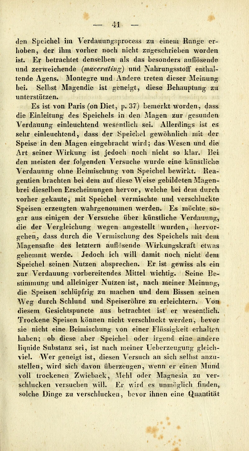 den Speichel im Verdauungsprocess zu einem Range er- hoben, der ihm vorher noch nicht zugeschrieben worden ist. Er betrachtet denselben als das besonders auflösende lind zerweichende [maceruUng) und Nahrungsstoff' enthal- tende Agens. Montegre und Andere treten dieser Meinung bei. Selbst Magendie ist geneigt, diese Behauptung zu unterstützen» Es ist von Paris (on Diet, p. 37) bemerkt worden, dass die Einleitung des Speichels in den Magen zur gesunden A^erdauung einleuchtend wesentlich sei. Allerdings ist es sehr einleuchtend, dass der Speichel gewöhnlich mit der Speise in den Magen eingebracht wird; das Wesen und die Art seiner Wirkung ist jedoch noch nicht so klar. Bei <ien meisten der folgenden Versuche wurde eine künstliche Verdauung ohne Beimischung von Speichel bewirkt. Rea- gentien brachten bei dem auf diese Weise gebildeten Magen- brei dieselben Erscheinungen hervor, welche bei dem durch vorher gekaute, mit Speichel vermischte und verschluckte Speisen erzeugten wahrgenommen Averden. Es mochte so- gar aus einigen der Versuche über künstliche Verdauung, die der Vergleichung wegen angestellt wurden, hervor- gehenj dass durch die Vermischung des Speichels mit dem Magensafte des letztern auflösende Wirkungskraft etwas gehemmt werde. Jedoch ich will damit noch nicht dem Speichel seinen Nutzen absprechen. Er ist gewiss als ein zur Verdauung vorbereitendes Mittel wichtig. Seine Be- stimmung und alleiniger Nutzen ist, nach meiner Meinung, die Speisen schlüpfrig zu machen und dem Bissen seinen Weg durch Schlund und Speiseröhre zu erleichtern. Von diesem Gesichtspuncte aus betrachtet ist er Avesentlich. Trockene Speisen können nicht verschluckt werden, bevor sie nicht eine Beimischung von einer Flüssigkeit erhalten haben; ob diese aber Speichel oder irgend eine andere liquide Substanz sei, ist nach meiner Ueberzeugung gleich- viel. Wer geneigt ist, diesen Versuch an sich selbst anzu- stellen, wird sich davon überzeugen, wenn er einen Mund voll trockenen Zwieback, Mehl oder Magnesia zu ver- schlucken versuchen will. Er wird es unmöglich finden, solche Dinge zu verschlucken, bevor ihnen eine Quantität