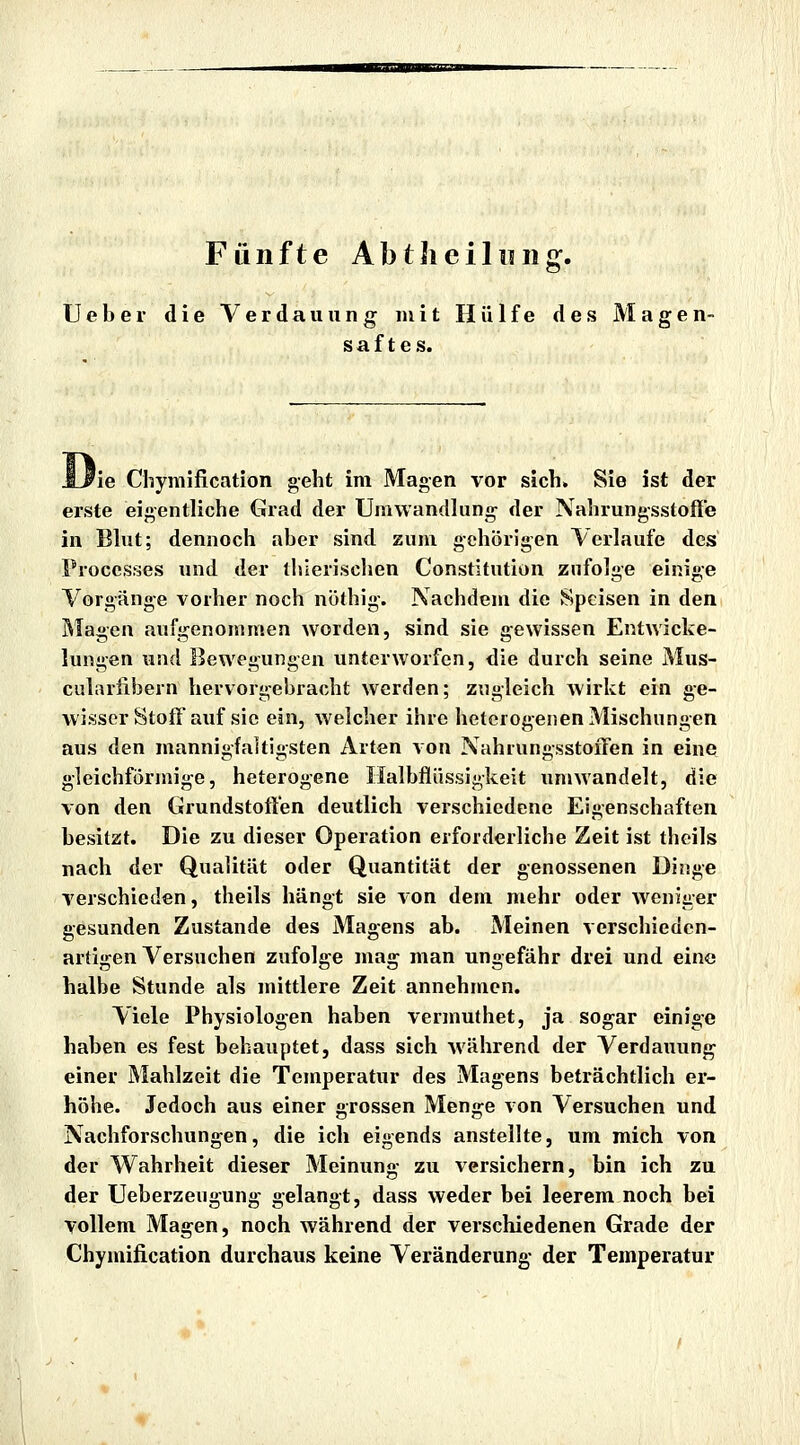 Fünfte AbtJieiliiiig. Ueber die Verdauung mit Hülfe des Magen- saftes. 'ie Chymification geht im Magen vor sich. Sie ist der erste eigentliche Grad der Umwandlung der Nahrungsstofle in Blut; dennoch aber sind zum gehörigen Verlaufe des Proces^3es und der iblerisclien Constitution znfolge einig'e Vorgänge vorher noch nöthig. Nachdem die Speisen in den Magen aufgenommen worden, sind sie gewissen Entwicke- lungen und Bewegungen unterworfen, die durch seine Mus- cularfibern hervorgebracht werden; zugleich wirkt ein ge- wisser Stoff auf sie ein, welcher ihre heterogenen Mischungen aus den mannigfaltigsten Arten von Nahiungsstoffen in eine gleichförmige, heterogene Halbflüssigkeit umwandelt, die von den Grundstoft'en deutlich verschiedene Eigenschaften besitzt. Die zu dieser Operation erforderliche Zeit ist theils nach der Qualität oder Quantität der genossenen Dinge verschieden, theils hängt sie von dem mehr oder weniger gesunden Zustande des Magens ab. Meinen verschieden- artigen Versuchen zufolge mag man ungefähr drei und eine halbe Stunde als mittlere Zeit annehmen. Viele Physiologen haben vermuthet, ja sogar einige haben es fest behauptet, dass sich während der Verdauunj^ einer Mahlzeit die Temperatur des Magens beträchtlich er- höhe. Jedoch aus einer grossen Menge von Versuchen und Nachforschungen, die ich eigends anstelhe, um mich von der Wahrheit dieser Meinung zu versichern, bin ich zu der Ueberzeiigung gelangt, dass weder bei leerem noch bei vollem Magen, noch während der verschiedenen Grade der Chymification durchaus keine Veränderung- der Temperatur