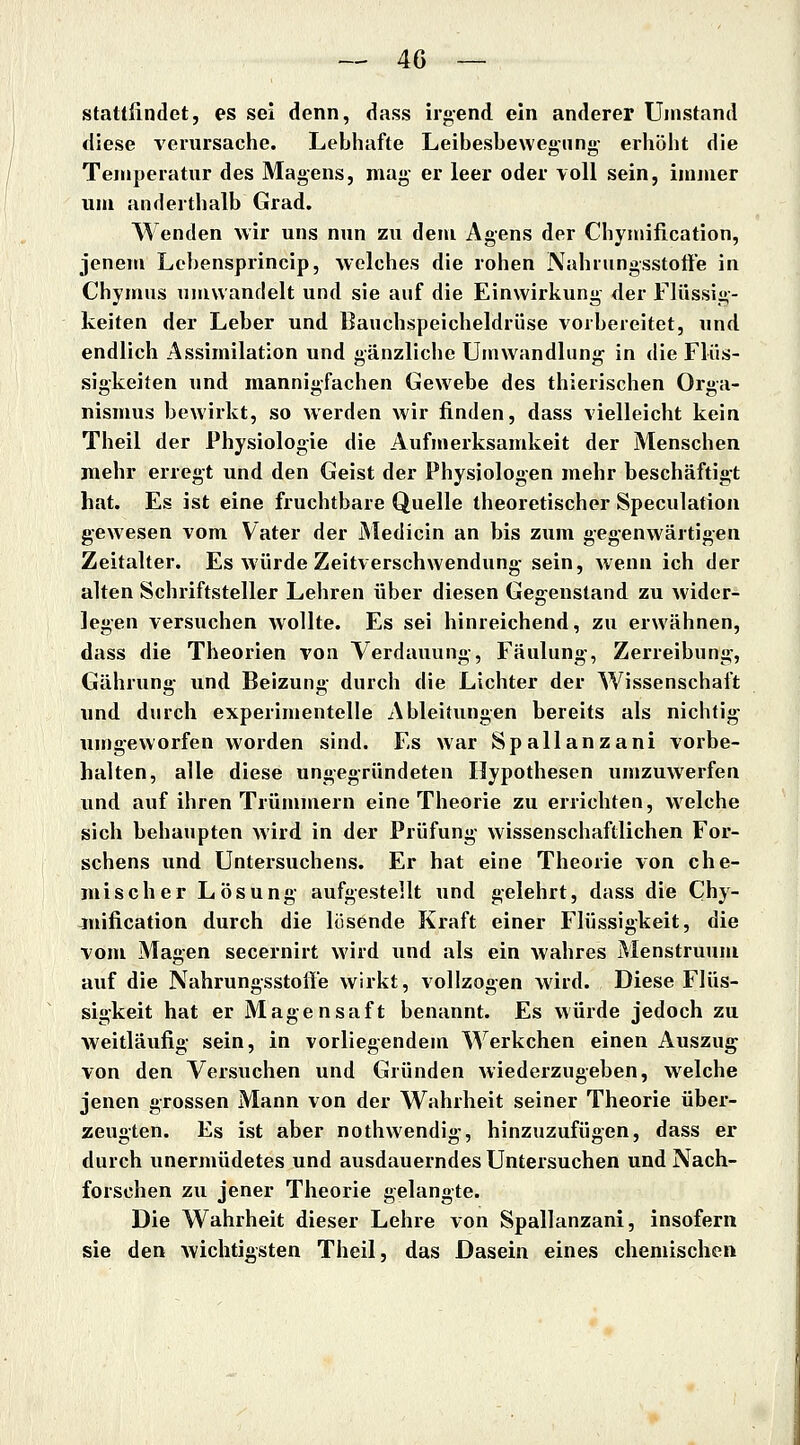 stattfindet, es sei denn, dass irgend ein anderer Umstand diese verursache. Lebhafte Leibesbewegnng- erhöht die Temperatur des Magens, mag er leer oder voll sein, immer um anderthalb Grad. Wenden wir uns nun zu dem Agens der Chymification, jenem Lehensprincip, welches die rohen Nahrungsstoffe in Chymus umwandelt und sie auf die Einwirkung der Flüssig- keiten der Leber und Bauchspeicheldrüse vorbereitet, und endlich Assimilation und gänzliche Umwandlung in die Flüs- sigkeiten und mannigfachen Gewebe des thierischen Orga- nismus bewirkt, so werden wir finden, dass vielleicht kein Theil der Physiologie die Aufmerksamkeit der Menschen mehr erregt und den Geist der Physiologen mehr beschäftigt hat. Es ist eine fruchtbare Quelle theoretischer Speculation gewesen vom Vater der Medicin an bis zum gegenwärtigen Zeitalter. Es würde Zeitverschwendung- sein, wenn ich der alten Schriftsteller Lehren über diesen Gegenstand zu wider- legen versuchen wollte. Es sei hinreichend, zu erwähnen, dass die Theorien von Verdauung-, Fäulung-, Zerreibung, Gährung- und Beizung durch die Lichter der Wissenschaft und durch experimentelle Ableitungen bereits als nichtig- nmgeworfen worden sind. Es war Spallanzani vorbe- halten, alle diese ungegründeten Hypothesen umzuwerfen und auf ihren Trümmern eine Theorie zu errichten, welche sich behaupten Avird in der Prüfung- wissenschaftlichen For- schens und Untersuchens. Er hat eine Theorie von che- mischer Lösung- aufgestellt und gelehrt, dass die Chy- mification durch die lösende Kraft einer Flüssigkeit, die vom Magen secernirt wird und als ein wahres Menstruum auf die Nahrungsstoffe wirkt, vollzogen wird. Diese Flüs- sigkeit hat er Magensaft benannt. Es würde jedoch zu weitläufig sein, in vorliegendem Werkchen einen Auszug von den Versuchen und Gründen wiederzugeben, welche jenen grossen Mann von der Wahrheit seiner Theorie über- zeugten. Es ist aber nothwendig, hinzuzufügen, dass er durch unermüdetes und ausdauerndes Untersuchen und Nach- forschen zu jener Theorie gelangte. Die Wahrheit dieser Lehre von Spallanzani, insofern sie den wichtigsten Theil, das Dasein eines chemischen