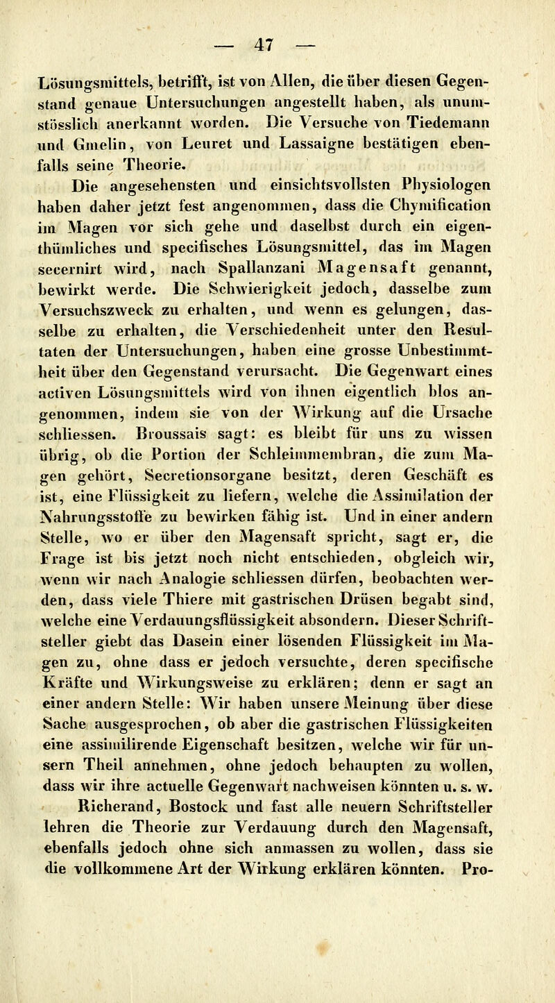 Lösungsmittels, betrift't, ist von Allen, die über diesen Gegen- stand genaue Untersuchungen angestellt haben, als ununi- stösslich anerkannt worden. Die Versuche von Tiedemann und Gnielin, von Leuret und Lassaigne bestätigen eben- falls seine Theorie. Die angesehensten und einsichtsvollsten Physiologen haben daher jetzt fest angenommen, dass die Chymification im Magen vor sich gehe und daselbst durch ein eigen- thümliches und specifisches Lösungsmittel, das im Magen secernirt wird, nach Spallanzani Magensaft genannt, bewirkt werde. Die Schwierigkeit jedoch, dasselbe zum Versuchszweck zu erhalten, und wenn es gelungen, das- selbe zu erhalten, die Verschiedenheit unter den Resul- taten der Untersuchungen, haben eine grosse Unbestimmt- heit über den Gegenstand verursacht. Die Gegenwart eines activen Lösungsmittels wird von ihnen eigentlich blos an- genommen, indem sie von der Wirkung auf die Ursache schliessen. Broussais sagt: es bleibt für uns zu wissen übrig, ob die Portion der Schleimmembran, die zum Ma- gen gehört, Secretionsorgane besitzt, deren Geschäft es ist, eine Flüssigkeit zu liefern, welche die Assimilation der Nahrungsstotte zu bewirken fähig ist. Und in einer andern Stelle, wo er über den Magensaft spricht, sagt er, die Frage ist bis jetzt noch nicht entschieden, obgleich wir, wenn wir nach Analogie schliessen dürfen, beobachten wer- den, dass viele Thiere mit gastrischen Drüsen begabt sind, welche eine Verdauungsflüssigkeit absondern. Dieser Schrift- steller giebt das Dasein einer lösenden Flüssigkeit im Ma- gen zu, ohne dass er jedoch versuchte, deren spccifische Kräfte und Wirkungsweise zu erklären; denn er sagt an einer andern Stelle: Wir haben unsere Meinung über diese Sache ausgesprochen, ob aber die gastrischen Flüssigkeiten eine assimilirende Eigenschaft besitzen, welche wir für un- gern Theil annehmen, ohne jedoch behaupten zu wollen, dass wir ihre actuelle Gegenwart nachweisen könnten u. s. w. Richerand, Rostock und fast alle neuern Schriftsteller lehren die Theorie zur Verdauung durch den Magensaft, ebenfalls jedoch ohne sich anmassen zu wollen, dass sie die vollkommene Art der Wirkung erklären könnten. Pro-