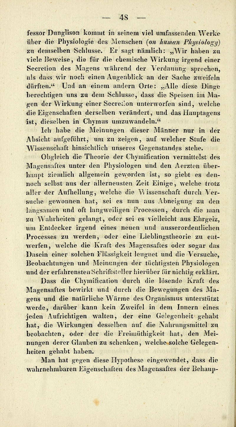 fessor Dunglison kommt in seinem viel umfassenden Werke über die Physiologie des IVIenschen [on human Physiologij) zu demselben Schlüsse. Er sagt nämlich: „Wir haben zu viele Beweise, die für die chemische Wirkung irgend einer Secretion des Magens Avährend der Verdauung sprechen, als dass wir noch einen Augenblick an der Sache zweifeln dürften. Und an einem andern Orte: „Alle diese Dinge berechtigen uns zu dem Schlüsse, dass die Speisen im jMa- jren der Wirkung einer Secreilon unterworfen sind, Avelche die Eigenschaften derselben verändert, und das Hauptagens ist, dieselben in Chymus umzuwandeln. Ich habe die Meinungen dieser Männer nur in der Absicht aufgeführt, um zu zeigen, auf welcher Stufe die Wissenschaft hinsichtlich unseres Gegenstandes stehe. Obgleich die Theorie der Chymification vermittelst des Magensaftes unter den Physiologen und den Aerzten über- haupt ziemlich allgemein geworden ist, so giebt es den- noch selbst aus der allerneusten Zeit Einig'C, welche trotz aller der Aufhellung-, weiche die Wissenschaft durch Ver- snche gewonnen hat, sei es nun aus Abneigung- zu (\en langsamen und oft lang-weiligen Processen, durch die man zu Wahrheiten gelangt, oder sei es vielleicht aus Ehrgeiz, um Entdecker irgend eines neuen und ausserordentlichen Processes zu -werden, oder eine Lieblingstheorie zu ent- werfen, welche die Kraft des Magensaftes oder sogar das Rasein einer solchen Flüssigkeit leugnet und die Versuche, Beobachtungen und Meinungen der tüchtigsten Physiologen und der erfahrensten Schriftsteller hierüber für nichtig- erklärt. Dass die Chymification durch die lösende Kraft des Magensaftes bewirkt und durch die Bewegungen des Ma- gens und die natürliche Wärjne des Organismus unterstützt Averde, darüber kann kein Zweifel in dem Innern eines jeden Aufrichtigen walten, der eine Gelegenheit gehabt hat, die Wirkungen desselben auf die Nahrungsmittel zu beobachten, oder der die Freiiuüthigkeit hat, den Mei- nungen derer Glauben zu schenken, Avelche solche Gelegen- heiten gehabt haben. Man hat gegen diese Hypothese eingew'endet, dass die wahrnehmbaren Eigenschaften des Magensaftes der Behaup-
