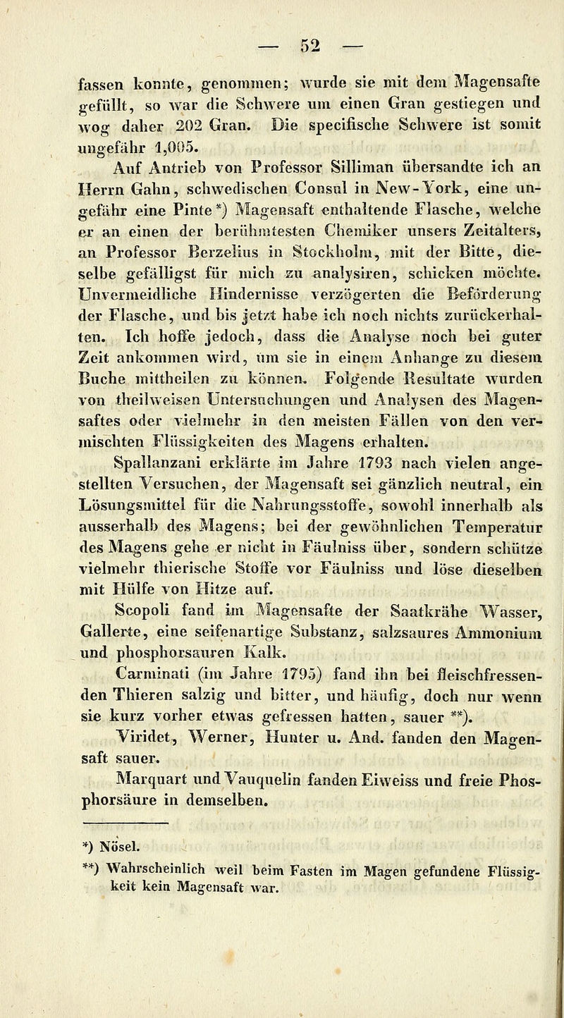 fassen konnte, genommen; Avurde sie mit dem Magensafte gefüllt, so war die Schwere um einen Gran gestiegen und wog daher 202 Gran. Die specifische Schwere ist somit ungefähr 1,005. Auf Antrieb von Professor Silliman übersandte ich an Herrn Gähn, schwedischen Consul in New-York, eine un- gefähr eine Finte*} Magensaft enthaltende Flasche, welche er an einen der berührate&ten Chemiker unsers Zeitalters, an Professor Berzelius in Stockholm, mit der Bitte, die- selbe gefälligst für mich zu analysiren, schicken möchte. Unvermeidliche Hindernisse verzögerten die Beförderung der Flasche, und bis jetzt habe ich noch nichts zurückerhal- ten. Ich hoffe jedoch, dass die Analyse noch bei guter Zeit ankommen wird, um sie in einem Anhange zu diesem Buche mittheilen zu können. Folgende Resultate wurden von theilweisen Untersuchungen und Analysen des Magen- saftes oder vielmehr in den meisten Fällen von den ver- mischten Flüssigkeiten des Magens erhalten. Spallanzani erklärte im Jahre 1793 nach vielen ange- stellten Versuchen, der Magensaft sei gänzlich neutral, ein Lösungsmittel für die Nahrungsstoffe, sowohl innerhalb als ausserhalb des Magens; bei der gewöhnlichen Temperatur des Magens gehe er nicht in Fäulniss über, sondern schütze vielmehr thierische Stoffe vor Fäulniss und löse dieselben mit Hülfe von Hitze auf. Scopoli fand im Magensafte der Saatkrähe Wasser, Gallerte, eine seifenartige Substanz, salzsaures Ammonium und phosphorsauren Kalk. Carminati (im Jahre 1795) fand ihn bei fleischfressen- den Thieren salzig und bitter, und häufig, doch nur wenn sie kurz vorher etwas gefressen hatten, sauer **), Yiridet, Werner, Hunter u. And. fanden den Magen- saft sauer. Marquart undVauquelin fanden Eiweiss und freie Phos- phorsäure in demselben. *) Nösel. **) Wahrscheinlich weil beim Fasten im Magen gefundene Flüssig- keit kein Magensaft war.