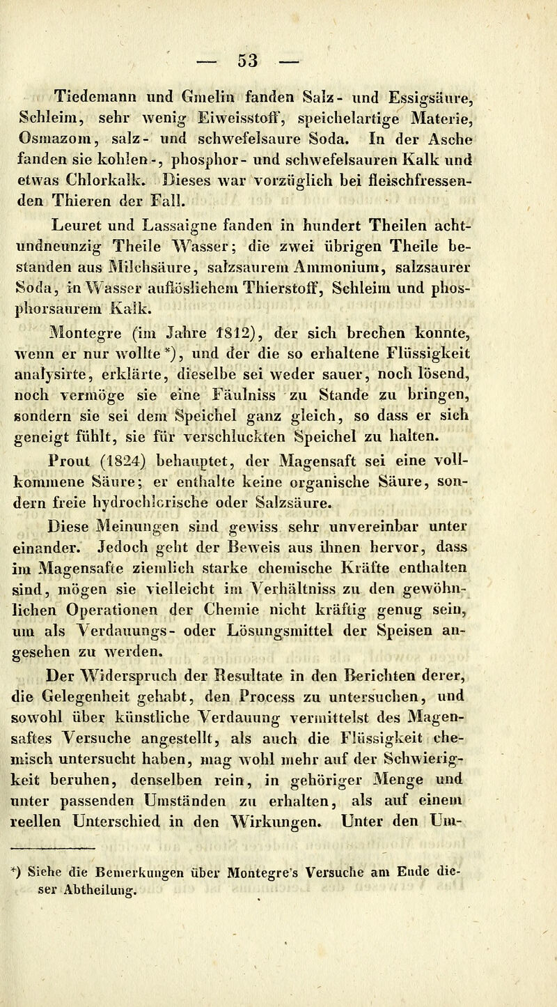 Tiedemann und Gmelin fanden Salz- und Essigsäure, Schleim, sehr wenig Eiweisstoff, speichelartige Materie, Osniazom, salz- und schwefelsaure Soda. In der Asche fanden sie kohlen-, phosphor- und schwefelsauren Kalk und etwas Chlorkalk. Dieses war vorzüglich bei fleischfressen- den Thieren der Fall. Leuret und Lassaigne fanden in hundert Theilen acht- undneunzig Theile Wasser; die zwei übrigen Theile be- standen aus Milchsäure, salzsaurem Ammonium, salzsaurer Soda, in Wasser aufiösliehem Thierstoff, Schleim und phos- phorsaurem Kalk. Montegre (im Jahre 1812), der sich brechen konnte, wenn er nur wollte *), und der die so erhaltene Flüssigkeit analysirte, erklärte, dieselbe sei weder sauer, noch lösend, noch vermöge sie eine Fäulniss zu Stande zu bringen, sondern sie sei dem Speichel ganz gleich, so dass er sich geneigt fühlt, sie für verschluckten Speichel zu halten. Prout (1824) behauptet, der Magensaft sei eine voll- kommene Säure; er enthalte keine organische Säure, son- dern freie hydrochicrische oder Salzsäure. Diese Meinungen sind gewiss sehr unvereinbar unter einander. Jedoch geht der Beweis aus ihnen hervor, dass im Magensafte ziemlich starke chemische Kräfte enthalten sind, mögen sie vielleicht im Verhältniss zu den gewöhn- lichen Operationen der Chemie nicht kräftig genug sein, um als Yerdauungs- oder Lösungsmittel der Speisen an- gesehen zu w^erden. Der Widerspruch der Resultate in den Berichten derer, die Gelegenheit gehabt, den Process zu untersuchen, und sowohl über künstliche Verdauung veriuittelst des Magen- saftes Versuche angestellt, als auch die Flüssigkeit che- misch untersucht haben, mag Avohl mehr auf der Schwierig- keit beruhen, denselben rein, in gehöriger Menge und unter passenden Umständen zu erhalten, als auf einem reellen Unterschied in den Wirkungen. Unter den Uni- *) Siehe die Bemerkungen über Montegre's Versuche am Ende die- ser Abtheilung.