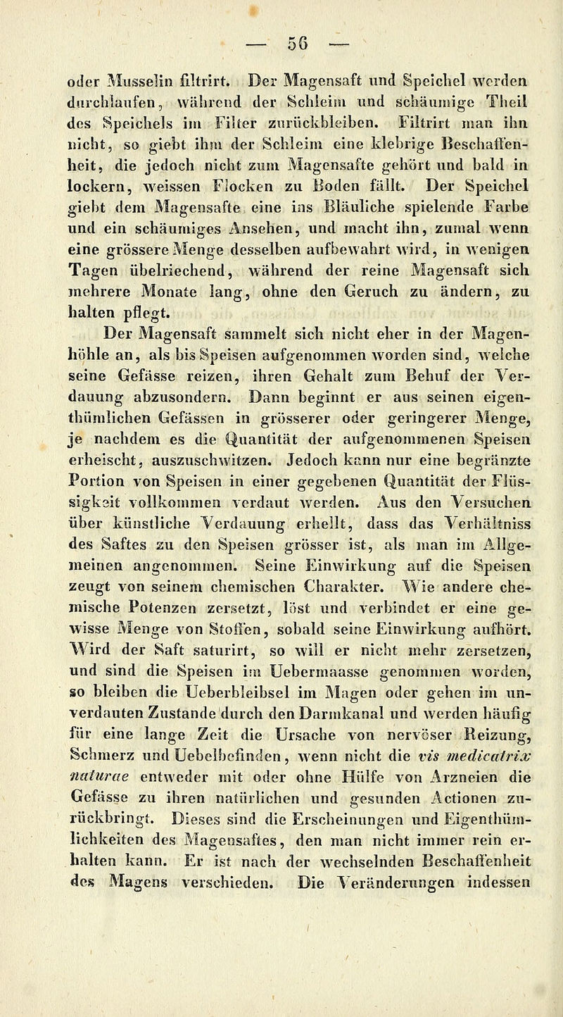 oder Musselin filtrirt. Der Magensaft und Speichel werden diirchlanfen, Während der Schleim und schämnige Theil des Speichels iiu FiUer zurückbleiben. Filtrirt man ihn nicht, so giebt ihm der Schleim eine klebrige Beschatten- heit, die jedoch nicht zum Magensafte gehört und bald in lockern, weissen FJocken zu Boden fällt. Der Speichel giebt dem Magensafte eine ins Bläuliche spielende Farbe und ein schäumiges Ansehen, und macht ihn, zumal wenn eine grössere Menge desselben aufbewahrt wird, in wenigen Tagen übelriechend, während der reine Magensaft sich mehrere Monate lang, ohne den Geruch zu ändern, zu halten pflegt. Der Magensaft sammelt sich nicht eher in der Magen- höhle an, als bis Speisen aufgenommen worden sind, welche seine Gefässe reizen, ihren Gehalt zum Behuf der Ver- dauung abzusondern. Dann beginnt er aus seinen eigen- thümlichen Gefässen in grösserer oder geringerer Menge, je nachdem es die Quantität der aufgenommenen Speisen erheischt, auszuschwitzen. Jedoch kann nur eine begränzte Portion von Speisen in einer gegebenen Quantität der Flüs- sigkeit vollkommen verdaut werden. Aus den Versuchen über künstliche Verdauung erhellt, dass das Verhältniss des Saftes zu den Speisen grösser ist, als man im Allge- meinen angenommen. Seine Einwirkung auf die Speisen zeugt von seinem chemischen Charakter. Wie andere che- mische Potenzen zersetzt, löst und verbindet er eine ge- wisse Menge von Stoffen, sobald seine Einwirkung aufhört. Wird der Saft saturirt, so will er nicht mehr zersetzen, und sind die Speisen isn Uebermaasse genommen worden, so bleiben die Ueberbleibsel im Magen oder gehen im un- verdauten Zustande durch den Darmkanal und werden häufig für eine lange Zeit die Ursache von nervöser Beizung, Schmerz und Uebelbofinden, wenn nicht die vis medicairix naturae entweder mit oder ohne Hülfe von Arzneien die Gefässe zu ihren natürlichen und gesunden Actionen zu- rückbringt. Dieses sind die Erscheinungen und Eigenthüm- lichkeiten des Magensaftes, den man nicht immer rein er- halten kann. Er ist nach der wechselnden Beschaffenheit des Magens verschieden. Die Veränderungen indessen