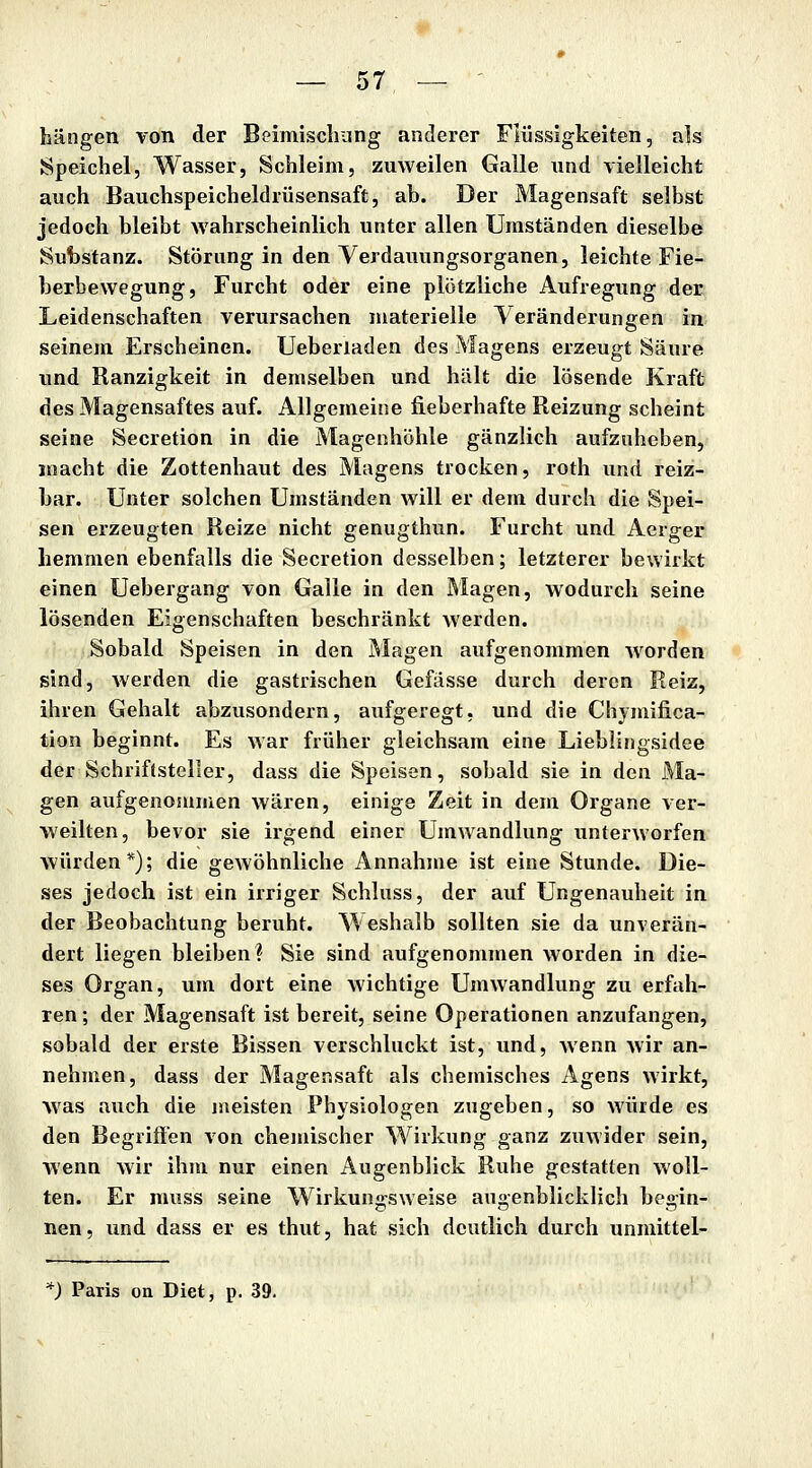 hängen von der Beimischung anderer Flüssigkeiten, als Speichel, Wasser, Schleim, zuweilen Galle nnd vielleicht auch Bauchspeicheldrüsensaft, ab. Der Magensaft selbst jedoch bleibt Avahrscheinlich unter allen Umständen dieselbe Substanz. Störung in den Verdauungsorganen, leichte Fie- berbewegung, Furcht oder eine plötzliche Aufregung der Leidenschaften verursachen materielle Veränderungen in seinem Erscheinen. Ueberiaden des Magens erzeugt Säure und Ranzigkeit in demselben und hält die lösende Kraft des Magensaftes auf. Allgemeine lieberhafte Reizung scheint seine Secretion in die Magenhöhle gänzlich aufzuheben, macht die Zottenhaut des Magens trocken, roth und reiz- bar. Unter solchen Umständen will er dem durch die Spei- sen erzeugten Reize nicht genugthun. Furcht und Aerger hemmen ebenfalls die Secretion desselben; letzterer bewirkt einen Uebergang von Galle in den Magen, wodurch seine lösenden Eigenschaften beschränkt werden. Sobald Speisen in den Magen aufgenommen worden sind, Averden die gastrischen Gefässe durch deren Reiz, ihren Gehalt abzusondern, aufgeregt, und die Chjmifica- tion beginnt. Es war früher gleichsam eine Lieblingsidee der Schriftsteller, dass die Speisen, sobald sie in den Ma- gen aufgenommen wären, einige Zeit in dem Organe ver- weilten, bevor sie irgend einer Umwandlung unterworfen würden*); die gewöhnliche Annahme ist eine Stunde. Die- ses jedoch ist ein irriger Schluss, der auf Ungenauheit in der Beobachtung beruht. Weshalb sollten sie da unverän- dert liegen bleiben? Sie sind aufgenommen worden in die- ses Organ, um dort eine wichtige Umwandlung zu erfah- ren ; der Magensaft ist bereit, seine Operationen anzufangen, sobald der erste Bissen verschluckt ist, und, wenn wir an- nehmen, dass der Magensaft als chemisches Agens wirkt, was auch die meisten Physiologen zugeben, so würde es den Begriffen von chemischer Wirkung ganz zuwider sein, wenn wir ihm nur einen Augenblick Ruhe gestatten woll- ten. Er muss seine Wirkungsweise augenblicklich begin- nen, und dass er es thut, hat sich deutlich durch unmittel- *) Paris on Diet, p. 39.