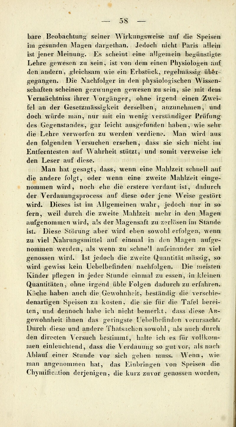 bare Beobachtung- seiner Wirkungsweise auf die Speisen im gesunden Magen dargethan. Jedoch nicht Paris allein ist jener Meinung. Es scheint eine allgemein begünstigte Lehre gewesen zu sein, ist von dem einen Physiologen auf den andern, gleichsam wie ein Erbstück, regelmässig übfer- gegangen. Die Nachfolger in den physiologischen Wissen- schaften scheinen gezwungen gewesen zu sein, sie mit dem Vermächtniss ihrer Vorgänger, ohne irgend einen Zwei- ifel an der Gesetzmässigkeit derselben, anzunehmen, und doch würde man, nur mit ein wenig verständiger Prüfung des Gegenstandes, gar leicht ausgefunden haben, wie sehr die Lehre verworfen zu werden verdiene. Man wird aus den folgenden Versuchen ersehen, dass sie sich nicht im Entferntesten auf Wahrheit stützt, und somit verweise ich den Leser auf diese. Man hat gesagt, dass, wenn eine Mahlzeit schnell auf die andere folgt, oder wenn eine zweite Mahlzeit einge- nommen wird, noch ehe die erstere verdaut ist, dadurch der Verdauungsprocess auf diese oder jene Weise gestört wird. Dieses ist im Allgemeinen wahr, jedoch nur in so fern, weil durch die zweite Mahlzeit mehr in den Magen aufgenommen wird, als der Magensaft zu zerlösen im Stande ist. Diese Störung aber wird eben sowohl erfolgen, wenn zu viel Nahrungsmittel auf einmal in den Magen aufge- nommen werden, als wenn zu schnell aufeinander zu viel genossen wird. Ist jedoch die zweite Quantität massig, so wird gewiss kein Uebelbefinden nachfolgen. Die meisten Kinder pflegen in jeder Stunde einmal zu essen, in kleinen Quantitäten, ohne irgend üble Folgen dadurch zu erfahren. Köche haben auch die Gewohnheit, beständig die verschie- denartigen Speisen zu kosten, die sie für die Tafel berei- ten, und dennoch habe ich nicht bemerkt, dass diese An- gewohnheit ihnen das geringste Uebelbefinden verursacht. Durch diese und andere Thatsachcn sowohl, als auch durch den directen Versuch bestimmt, halte ich es für vollkom- men einleuchtend, dass die Verdauung so gut vor, als nach Ablauf einer Stunde vor sich gehen muss. Wenn, wie man angenommen hat, das Einbringen von Speisen die Chymific;;t!on derjenigen, die kurz zuvor genossen worden,