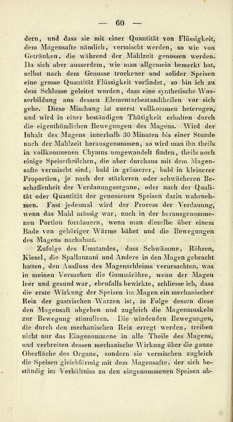 dern, und dass sie mit einer Quantität von Flüssigkeit, dem Magensafte nämlich, vermischt werden, so wie von Getränken, die Avährend der Mahlzeit genossen \verden. Da sich aber ausserdem, wie man allgemein bemerkt hat, selbst nach dem Genüsse trockener und solider Speisen eine grosse Quantität Flüssigkeit vorßndet, so bin ich zu dem Schlüsse geleitet worden, dass eine synthetische Was- serbildung aus. dessen Elementarbestandtheilen vor sich gehe. Diese Mischung ist zuerst vollkommen heterogen, und wird in einer beständigen Thätigkeit erhalten durch die eigenthümlichcn Bewegungen des Magens. Wird der Inhalt des Magens innerhalb 30 Minuten bis einer Stunde nach der Mahlzeit herausgenommen, so Avird man ihn theils in vollkommenen Chymus umgewandelt finden, theils noch einige Speisetheilchen, die aber durchaus mit dem Magen- safte vermischt sind, bald in grösserer, bald in kleinerer Proportion, je nach der stärkeren oder schwächeren Be- schaffenheit der lerdauungsorgane, oder nach der Quali- tät oder Quantität der genossenen Speisen darin wahrneh- men. Fast jedesmal wird der Process der Verdauung, wenn das Mahl massig war, noch in der herausgenomme- nen Portion fortdauern, wenn man dieselbe über einem Bade von gehöriger Wärme bähet und die Bewegungen des Magens nachahmt. Zufolge des Umstandes, dass Schwämme, Rohren, Kiesel, die Spallanzani und Andere in den Magen gebracht hatten, den Ausfiuss des Magenschleims verursachten, was in meinen Versuchen die Gummiröhre, wenn der Magen leer und gesund war, ebenfalls bewirkte, schliesse ich, dass die erste Wirkung der Speisen im Magen ein mechanischer Reiz der gastrischen Warzen ist, in Folge dessen diese den Magensaft abgeben und zugleich die Magenmuskeln zxir Bewegung stimuliren. Die windenden Bewegungen, die durch den mechanischen Reiz erregt werden, treiben nicht nur das Eingenommene in alle Theile des Magens, und verbreiten dessen mechanische Wirkung über die ganze Oberfläche des Organs, sondern sie vermischen zugleich die Speisen gleichfönaig mit dem i^lagensafte, der sich be- ständig im Verhältniss zu den eingenommenen Speisen ab-