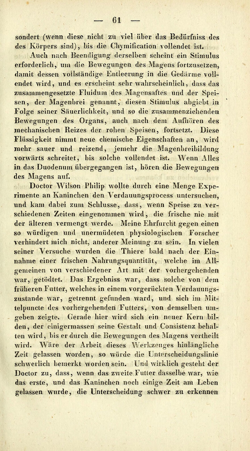 sondert (wenn diese nicht zu viel über das Bedürfniss des des Körpers sind), bis die Chymification vollendet ist. Auch nach Beendigung derselben scheint ein Stimulus erforderlich, um die Bewegungen des Magens fortzusetzen, damit dessen vollständige Entleerung in die Gedärme voll- endet wird, und es erscheint sehr wahrscheinlich, dass das zusammengesetzte Fluidum des Magensaftes und der Spei- sen, der Magenbrei genannt, diesen Stimulus abgiebt in Folge seiner Säuerlichkeit, und so die zusammenziehenden Bewegungen des Organs, auch nach dem Aufhören des mechanischen Reizes der rohen Speisen, fortsetzt. Diese Flüssigkeit nimmt neue chemische Eigenschaften an, Avird mehr sauer und reizend, jemehr die Magenbreibildung vorwärts schreitet, bis solche vollendet ist. Wenn Alles in das Duodenum übergegangen ist, hören die Bewegungen des Magens auf. Doctor Wilson Philip wollte durch eine Menge Expe- rimente an Kaninchen den A erdauungsprocess untersuchen, und kam dabei zum Schlüsse, dass, wenn Speise zu ver- schiedenen Zeiten eingenommen wird, die frische nie mit der älteren vermengt werde. Meine Ehrfurcht gegen einen so würdigen und unermüdeten physiologischen Forscher verhindert mich nicht, anderer Meinung zu sein. In vielen seiner Versuche wurden die Thiere bald nach der Ein- nahme einer frischen Nahrungsquantität, welche im All- gemeinen von verschiedener Ait mit der vorhergehenden war, getödtet. Das Ergebniss war, dass solche von dem früheren Futter, welches in einem vorgerückten Verdauungs- zustande war, getrennt gefunden ward, und sich im Mit- telpuncte des vorhergehenden Futters, von demselben um- geben zeigte. Gerade hier wird sich ein neuer Kern bil- den, der einigermassen seine Gestalt und Consistenz behal- ten wird, bis er durch die Bewegungen des IMagens vertheilt wird. Wäre der Arbeit dieses Werkzeuges hinlängliche Zeit gelassen worden, so würde die Unterscheidungslinie schwerlich bemerkt worden sein. Und wirklich gesteht der Doctor zu, dass, wenn das zweite Futter dasselbe war, wie das erste, und das Kaninchen noch einige Zeit am Leben gelassen wurde, die Unterscheidung schwer zu erkennen