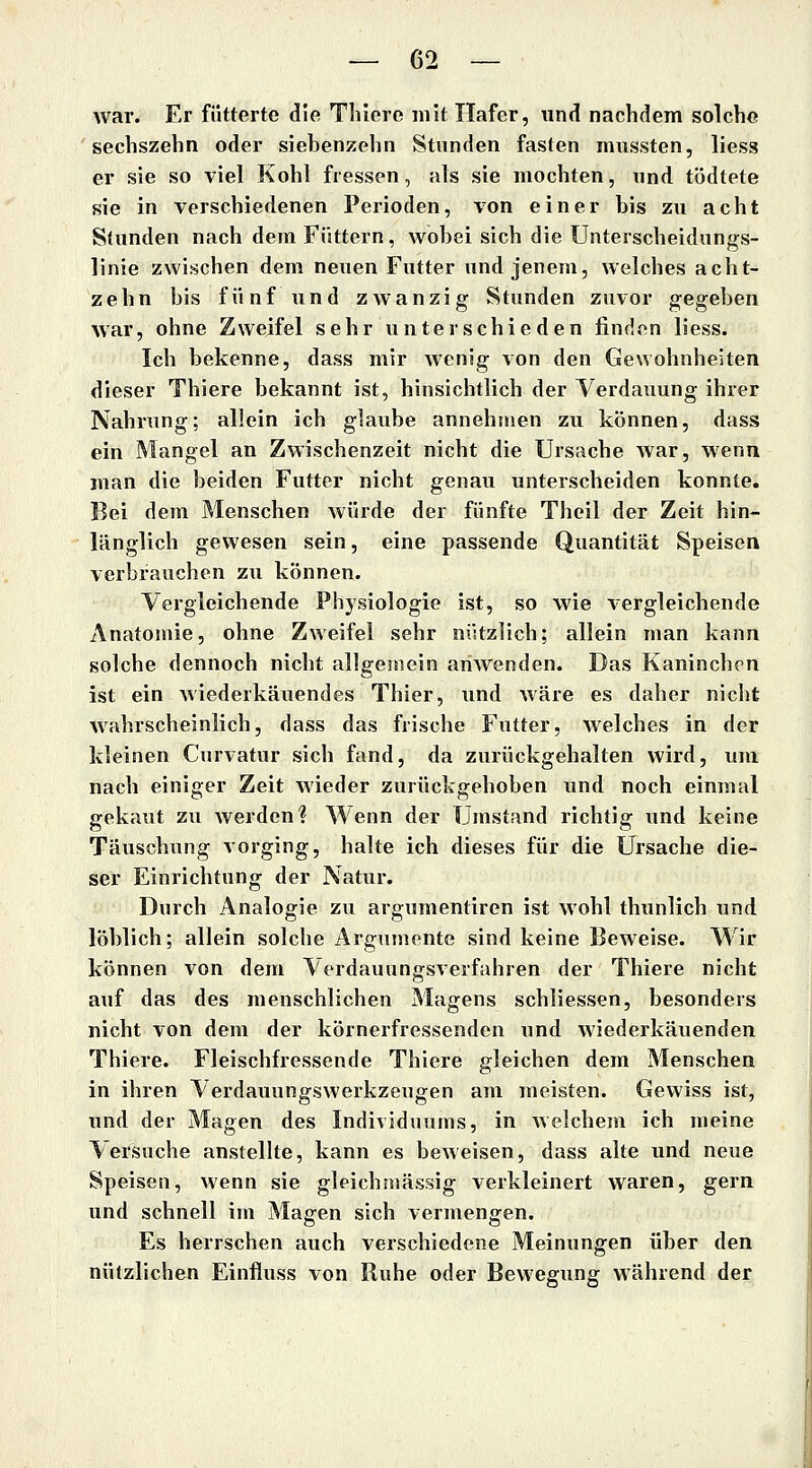 war. Er fütterte die Thiere mit Hafer, und nachdem solche 'sechszehn oder siebenzehn Stunden fasten mussten, Hess er sie so viel Kohl fressen, als sie mochten, und tödtete sie in verschiedenen Perioden, von einer bis zu acht Stunden nach dem Füttern, wobei sich die Unterscheidungs- linie zwischen dem neuen Futter und jenem, welches acht- zehn bis fünf und ZAvanzig Stunden zuvor gegeben war, ohne Zweifel sehr unterschieden finden liess. Ich bekenne, dass mir Avenig von den Gewohnheiten dieser Thiere bekannt ist, hinsichtlich der Verdauung ihrer Nahrung; allein ich glaube annehmen zu können, dass ein Mangel an Zwischenzeit nicht die Ursache war, wenn man die beiden Futter nicht genau unterscheiden konnte. Bei dem Menschen würde der fünfte Theil der Zeit hin- länglich gewesen sein, eine passende Quantität Speisen verbravichen zu können. Vergleichende Physiologie ist, so wie vergleichende Anatomie, ohne Zweifel sehr nützlich; allein man kann solche dennoch nicht allgemein ariAvenden. Das Kaninchen ist ein Aviederkäuendes Thier, und Aväre es daher nicht Avahrscheinlich, dass das frische Futter, Avelches in der kleinen Curvatur sich fand, da zurückgehalten wird, um nach einiger Zeit Avieder zurückgehoben und noch einmal gekaut zu Averdcn? Wenn der Umstand richtig und keine Täuschung Aorging, halte ich dieses für die Ursache die- ser Einrichtung der Natur. Durch Analogie zu argumentiren ist Avohl thunlich und löblich; allein solche Argumente sind keine BcAveise. Wir können von dem Verdauungsverfahren der Thiere nicht auf das des menschlichen Magens schiiessen, besonders nicht von dem der körnerfressenden und Aviederkäuenden Thiere. Fleischfressende Thiere gleichen dem Menschen in ihren VerdauungsAverkzeugen am meisten. Gewiss ist, und der Magen des Individuums, in Avelchem ich meine Versuche anstellte, kann es bcAveisen, dass alte und neue Speisen, Avenn sie gleichniässig verkleinert waren, gern und schnell im Magen sich vermengen. Es herrschen auch verschiedene Meinungen über den nützlichen Einfluss von Ruhe oder BeAvegung Avährend der