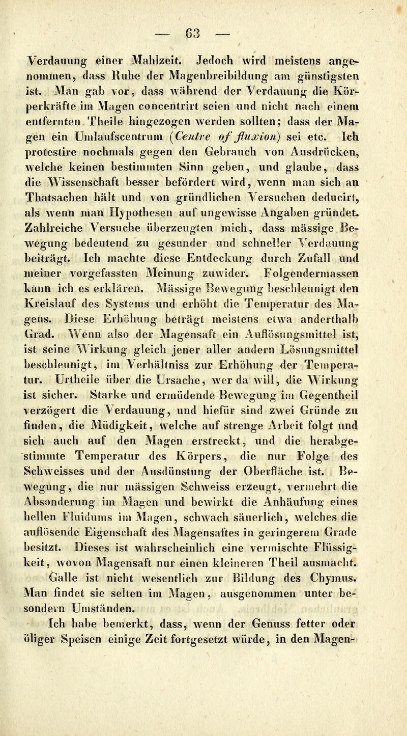 Verdauung einer Mahlzeit. Jedoch wird meistens ange- nommen, dass Ruh« der Magenbreibildung am günstigsten ist. Man gab vor, dass während der Verdauung die Kör- perkräfte im Magen concentrirt seien und nicht nach einem entfernten Theile hingezogen Averden sollten; dass der Ma- gen ein Umlaufscentrum [Cenlre of fiuxion) sei etc. Ich protestire nochmals gegen den Gebrauch von Ausdrücken, Avelche keinen bestijiimten Sinn geben, und glaube, dass die Wissenschaft besser befördert wird, Avenn man sich an Thatsachen hält und von gründlichen Versuchen deducirt, als wenn man Hypothesen auf ungewisse Angaben gründet. Zahlreiche Versuche überzeugten mich, dass massige Be- wegung bedeutend zu gesunder und schneller ^'erdiuiung beiträgt. Ich machte diese Entdeckung durch Zufall und meiner vorgefassten Meinung zuwider. Folgendermassen kann ich es erklären. Massige Bewegung beschleunigt den Kreislauf des Systems und erhöht die Temperatur des Ma- gens. Diese Erhöhung beträgt meistens etwa anderthalb Grad. Wenn also der Magensaft ein Auflösungsmittel ist, ist seine \^ irkung gleich jener aller andern Lösungsmittel beschleunigt, im Verhältniss zur Erhöhung der Tempera- tur. Urtheile über die Ursache, wer da will, die Wirkung ist sicher. Starke und ermüdende Bewegung im Gegentheil verzögert die Aerdauung, und hiefür sind zwei Gründe zu finden, die Müdigkeit, welche auf strenge Arbeit folgt und sich auch auf den Magen erstreckt, und die herabge- stimmte Temperatur des Körpers, die nur Folge des Schweisses und der Ausdünstung der Oberfläche ist. Be- wegung, die nur massigen Schweiss erzeugt, vermehrt die Absonderung im Magen und bewirkt die Anhäufunii,- eines hellen Fluidums im Magen, schwach säuerlich, welches die auflösende Eigenschaft des Magensaftes in geringerem Grade besitzt. Dieses ist wahrscheinlich eine vermischte Flüssig- keit, wovon Magensaft nur einen kleineren Theil ausmacht. Galle ist nicht wesentlich zur Bildung des Chymus. Man findet sie selten im Magen, ausgenommen unter be- sondern Umständen. Ich habe bemerkt, dass, wenn der Genuss fetter oder Öliger Speisen einige Zeit fortgesetzt würde, in den Magen-