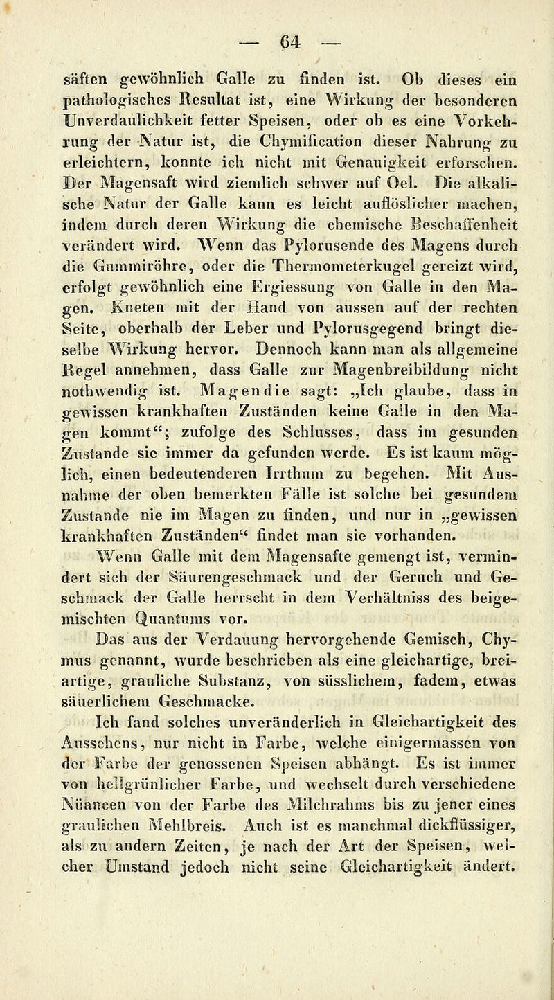 saften gewöhnlich Galle zu finden ist. Ob dieses ein pathologisches Resultat ist, eine Wirkung der besonderen Unverdaulichkeit fetter Speisen, oder ob es eine Vorkeh- rung der Natur ist, die Chymification dieser Nahrung zu erleichtern, konnte ich nicht mit Genauigkeit erforschen. Der Magensaft wird ziemlich schwer auf Oel. Die alkali:- sche Natur der Galle kann es leicht auflöslicher machen, indem durch deren Wirkung die chemische Beschaffenheit verändert wird. Wenn das Pylorusende des Magens durch die Gummiröhre, oder die Thermometerkugel gereizt wird, erfolgt gewöhnlich eine Ergiessung von Galle in den Ma- gen. Kneten mit der Hand von aussen auf der rechten Seite, oberhalb der Leber und Pylorusgegend bringt die- selbe Wirkung hervor. Dennoch kann man als allgemeine Regel annehmen, dass Galle zur Magenbreibildung nicht nothwendig ist. Magendie sagt: „Ich glaube, dass in gewissen krankhaften Zuständen keine Galle in den Ma- gen kommt; zufolge des Schlusses, dass im gesunden Zustande sie immer da gefunden werde. Es ist kaum mög- lich, einen bedeutenderen Irrthum zu begehen. Mit Aus- nahme der oben bemerkten Fälle ist solche bei gesundem Zustande nie im Magen zu finden, und nur in „gewissen krankhaften Zuständen findet man sie vorhanden. Wenn Galle mit dem Magensafte gemengt ist, vermin- dert sich der Säurengeschmack und der Geruch und Ge- schmack der Galle herrscht in dem Verhältniss des beige- mischten Quantums vor. Das aus der Verdauung hervorgehende Gemisch, Chy- mus genannt, Avurde beschrieben als eine gleichartige, brei- artige, grauliche Substanz, von süsslichem, fadem, etwas säuerlichem Geschnmcke. Ich fand solches unveränderlich in Gleichartigkeit des Aussehens, nur nicht in Farbe, welche cinigermassen von der Farbe der genossenen Speisen abhängt. Es ist immer von hellgrünlicher Farbe, und wechselt durch verschiedene Nuancen von der Farbe des Milchrahms bis zu jener eines graulichen Mehlbreis. Auch ist es manchmal dickflüssiger, als zu andern Zeiten, je nach der Art der Speisen, wel- cher Umstand jedoch nicht seine Gleichartigkeit ändert.