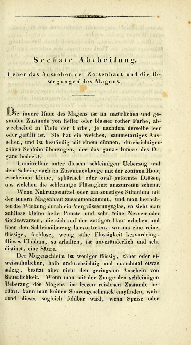 r.js'smfsssir.mai/aapr'm'xmm,:^ See h s i e A b t h e i 1 u n g-, Uebei das Aussehen der Zottenhaut und die Be- wegungen des Magens^, J-#ie innere Haut des Magens ist ihi natürlichen und ge- sunden Zustande von heller oder blasser rother Farbe, ab- wechselnd in Tiefe der Farbe, je nachdem derselbe leer oder gefüllt ist. Sie hat ein weiches, sanimetartiges Aus- sehen, und ist beständig mit einem dünnen, durchsichtigen zähen Schleim überzogen, der das ganze Innere des Or- gans bedeckt. Unmittelbar unter diesem schleimigen Uel>erzug und' dem Scheine nach im Zusammenhange mit der zottigen Haut, erscheinen kleine, sphärisch oder oval' geformte Drüsen^ aus welchen die schleimige Flüssigkeit auszutreten scheint. Wenn Nahrungsmittel oder ein sonstiges Stimulum mit der innern Magenhaut zusammenkommt, und man betrach- tet die Wirkung durch ein Vergrösserungsglas, so sieht man zahllase kleine helle Puncte und sehr feine Nerven oder Gefässwarzen, die sich auf der zottigen ]!aut erheben und über den Schleimüberzug hervortreten, woraus eine reine, flüssige, farblose, wenig zähe Flüssigkeit hervordringt. Dieses Fluidum, so eihalten, ist unveränderlich und sehr distinct, eine Säure. Der Magenschleim ist weniger flüssig, zäher oder ei- weissähnlicher, halb undurchsichtig und nmnchmal etwas salzig, besitzt aber nicht den geringsten Anschein von Säuerlichkeit. Wenn man mit der Zunge den schleimigen TJeberzug des Magens im leeren reizlosen Zustande be- rührt, kann man keinen Säurengeschmack empfinden, wäh- rend dieser sogleich fühlbar wird, wenn Speise oder