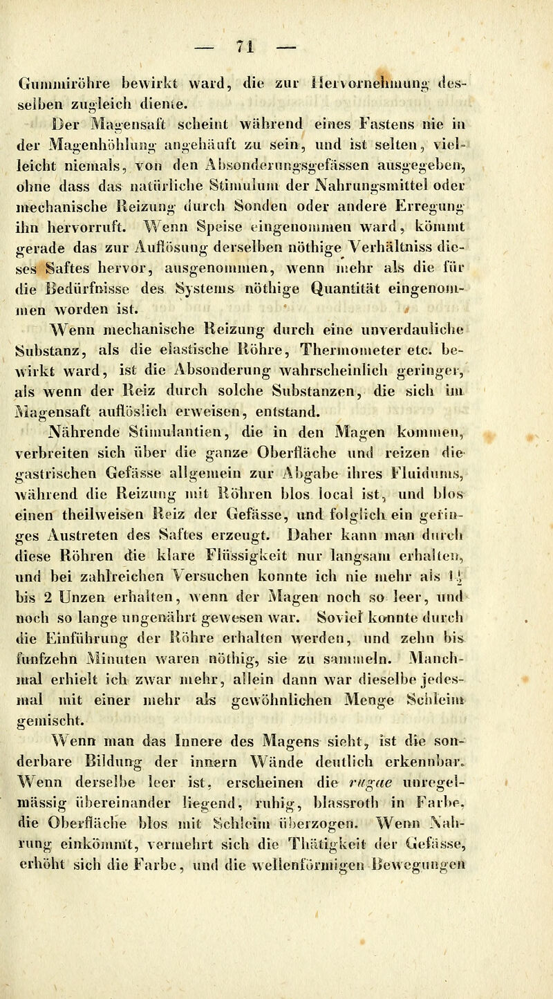 Giinimiröhre bewirkt ward, die zur üervoriiehiuung des- selben zugleich dienie. Der Magensaft scheint während eines Fastens nie in der Magenhöiihing angehäuft zu sein, und ist selten, viel- leicht niemals, von den i\bsonderHngsgefässen ausgegeben, ohne dass das natürliche Stiniuluni der Nahrungsmittel oder mechanische Heizung durch Sonden oder andere Erregung ihn hervorruft. Wenn Speise eingenommen ward, kömmt gerade das zur Auflösung derselben nöthige Yerhältniss dic- s<?s Saftes hervor, ausgenommen, wenn mehr als die für die Bedürfnisse des Systems^ nöthige Quantität eingenom- men worden ist. Wenn mechanische Reizung durch eine unverdauliche Substanz, als die elastische liöhre, Thermometer etc. be- wirkt ward, ist die Absonderung wahrscheinlich geringer, als wenn der Reiz durch solche Substanzen, die sich im Magensaft auflöslich erweisen, entstand. Nährende Stimulantien, die in den Magen kommen, verbreiten sich über die ganze Oberfläche und reizen die gastrischen Gefässe allgemein zur Abgabe ihres Fluidums, Avährend die Reizung mit Möliren blos local ist, und blos einen theilweisen Reiz der Gefässe, und folglich ein gerin- ges Austreten des Saftes erzeugt. Üaher kann man durch diese Röhren die klare Flüssigkeit nur langsam erhallen, und bei zahlreichen Versuchen konnte ich nie mehr als I^V bis 2 Unzen erhalten, wenn der Magen noch so leer, und noch so lange ungenährt gewesen war. Soviet kounte durch die Einführung der Röhre erhalten werden, und zehn bis fünfzehn Minuten waren nöthig, sie zu samuieln. Manch- mal erhielt ich zw'ar mehr, allein dann war dieselbe jedes- mal mit einer mehr als gewöhnlichen Menge Schieint gemischt. Wenn man das Innere des Magens sieht, ist die son- derbare Bildung der Innern Wände deutlich erkennbar. Wenn derselbe leer ist, erscheinen die riigae unregel- mässig übereinander liegend, ruhig, blassroth in Farbe, die Oberfläche blos mit Schleim überzogen. Wenn Nah- rung einkömmt, vermehrt sich die Thätigkeit der Gefässe, erhöht sich die Farbe, und die wellenförmigen Bewegungen