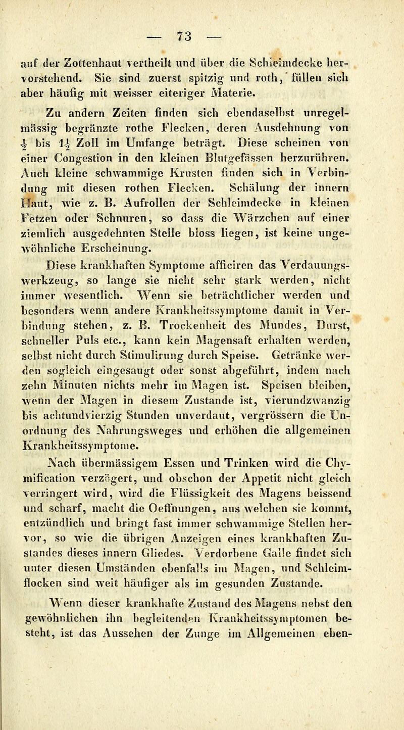 auf der Zottenhaut vertheilt und über die Schleimdccke her- vorstehend. Sie sind zuerst spitzig- und roth, füllen sich aber häufig mit weisser eiteriger Materie. Zu andern Zeiten finden sich ebendaselbst unregel- mässig begränzte rothe Flecken, deren Ausdehnung von ^ bis I^V Zoll im Umfange beträgt. Diese scheinen von einer Congestion in den kleinen Blutgefässen herzurühren. Auch kleine schwammige Krusten finden sich in Verbin- dung mit diesen rothen Flecken. Schälung der innern Haut, wie z. B. Aufrollen der Schleimdecke in kleinen Fetzen oder Schnuren, so dass die Wärzchen auf einer ziemlich ausgedehnten Stelle bloss liegen, ist keine unge- wöhnliche Erscheinung. Diese krankhaften Symptome afficiren das Verdauungs- werkzeug, so lange sie nicht sehr stark werden, nicht immer wesentlich. Wenn sie beträchtlicher werden und hesonders wenn andere Krankheitssymptome damit in Ver- hindnng stehen, z. B. Trockenheit des Mundes, Durst, schneller Puls etc., kann kein Magensaft erhalten werden, selbst nicht durch Stimulirung durch Speise. Getränke wer- den sogleich eingesaugt oder sonst abgeführt, indem nach zehn Minuten nichts mehr ini Magen ist. Speisen bleiben, wenn der Magen in diesem Zustande ist, vierundzwanzig bis aciitundvierzig Stunden unverdaut, vergrössern die Un- ordnung des Nahrungsweges und erhöhen die allgemeinen Krankheitssymptoiue. Nach übermässigem Essen und Trinken wird die Chy- mification verzögert, und obschon der Appetit nicht gleich verringert wird, wird die Flüssigkeit des Magens beissend und scharf, macht die Oeffnungen, aus welchen sie kommt, entzündlich und bringt fast immer schwammige Stellen her- vor, so wie die übrigen Anzeigen eines krankhaften Zu- standes dieses innern Gliedes. Verdorbene Galle findet sich unter diesen Umständen ebenfalls im Älagen, und Schleim- flocken sind weit häufiger als im gesunden Zustande. A¥enn dieser krankhafte Zustand des Magens nebst den gewöhnlichen ihn begleitenden Krankheitssyinptomen be- steht, ist das Aussehen der Zunge im Allgemeinen eben-