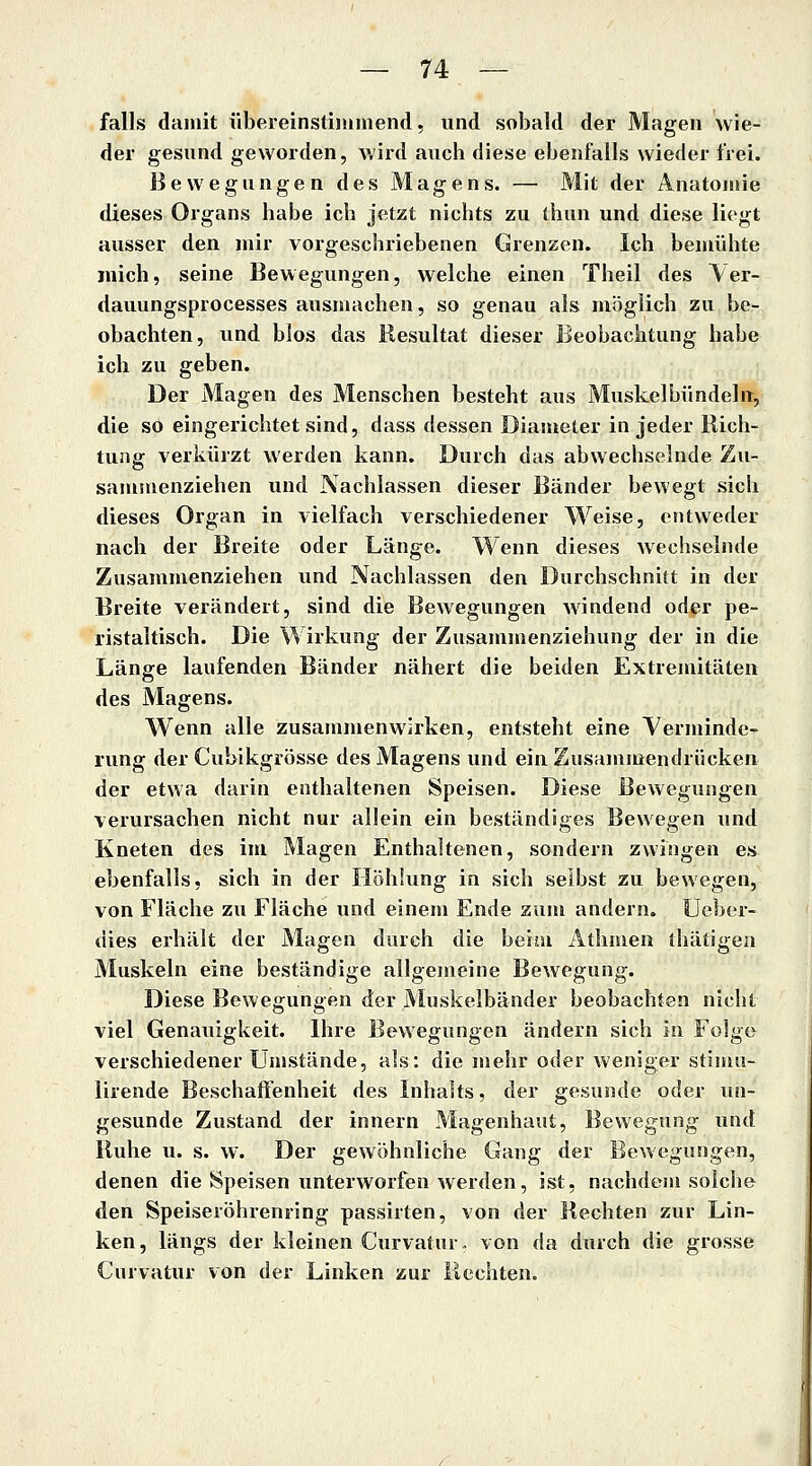 falls damit übereinstimmend, und sobald der Magen wie- der gesund geworden, wird auch diese ebenfalls wieder frei. Bewegungen des Magens. — Mit der Anatomie dieses Organs habe ich jetzt nichts zu thun und diese liegt ausser den mir vorgeschriebenen Grenzen. Ich bemühte mich, seine Bewegungen, welche einen Theil des Yer- dauungsprocesses ausmachen, so genau als möglich zu be- obachten, und blos das Resultat dieser Beobachtung habe ich zu geben. Der Magen des Menschen besteht aus Muskel bündeln^, die so eingerichtet sind, dass dessen Diameter in jeder Rich- tung verkürzt werden kann. Durch das abwechselnde Zu- sammenziehen und Nachlassen dieser Bänder bewegt sich dieses Organ in vielfach verschiedener Weise, entweder nach der Breite oder Länge. Wenn dieses wecliselnde Zusammenziehen und Nachlassen den Durchschnitt in der Breite verändert, sind die Bewegungen Avindend oder pe- ristaltisch. Die Wirkung der Zusammenziehung der in die Länge laufenden Bänder nähert die beiden Extremitäten des Magens. Wenn alle zusammenwirken, entsteht eine Yerminde- rung der Cubikgrösse des Magens und einZusamutendrücken der etwa darin enthaltenen Speisen. Diese Bewegungen verursachen nicht nur allein ein beständiges Bewegen und Kneten des im Magen Enthaltenen, sondern zwingen es ebenfalls, sich in der Höhlung in sich seihst zu bewegen, von Fläche zu Fläche und einem Ende zum andern. Ueber- dies erhält der Magen durch die beim Athmen thätigeii Muskeln eine beständige allgemeine Bewegung. Diese Bewegungen der Muskelbänder beobachten nicht viel Genauigkeit. Ihre Bewegungen ändern sich in Folge verschiedener Umstände, als: die mehr oder weniger stimu- lirende Beschaffenheit des Inhalts, der gesunde oder un- gesunde Zustand der innern Magenhaut, Bewegung und Ruhe u. s. w. Der gewöhnliche Gang der Bewegungen, denen die Speisen unterworfen werden, ist, nachdem solche den Speiseröhrenring passirten, von der Rechten zur Lin- ken, längs der kleinen Curvatur. von da durch die grosse Curvatur von der Linken zur Rechten.