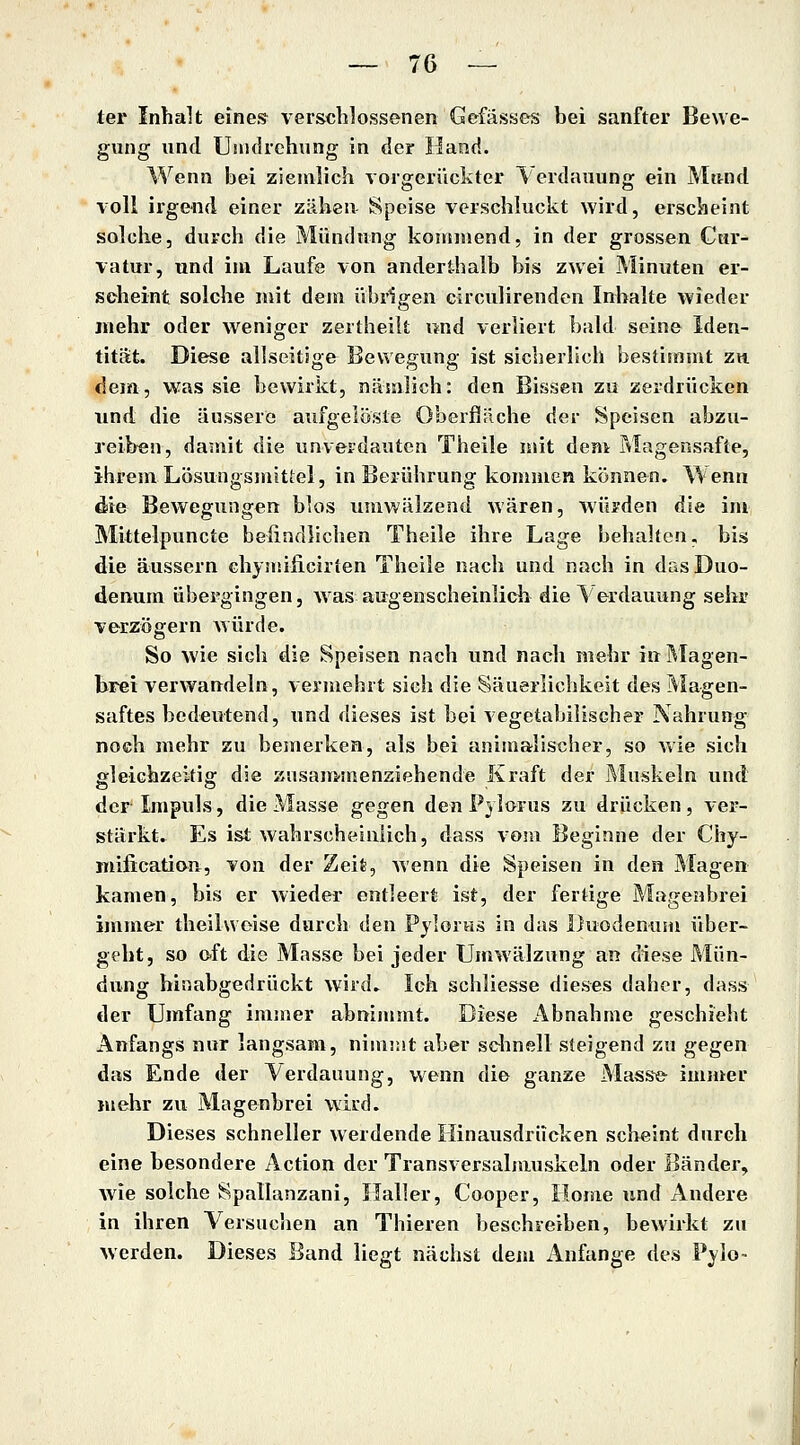 — To- ter Inhalt eines verschlossenen Gcfässes bei sanfter Bewe- gung und Umdrehung in der Hand. Wenn bei ziemlich vorgerückter Verdauung ein Mund voll irgend einer zähen Speise verschluckt wird, erscheint solche, durch die Mündung konniiend, in der grossen Cur- vatur, und im Laufe von anderthalb bis zwei Minuten er- scheint solche niit dem übrigen circulirenden Inhalte wieder mehr oder weniger zerlheilt nnd verliert bald seine Iden- tität. Diese allseitige Bewegung ist sicherlich bestimuit zh dem, was sie bewirkt, näsnJich: den Bissen zu zerdrücken und die äussere aufgelöste Oberfliiche der Speisen abzu- reiben, damit die unverdauten Theile mit den> Magensäfte, ihrem Lösungsmittel, in Berührung kommen können. Wenn die Bewegungen blos umwälzend wären, würden die im Mittelpuncte befindlichen Theile ihre Lage behalten, bis die äussern chymificirlen Theile nach und nach in das Duo- denum übergingen, was augenscheinlich die Verdauung sehr verzögern würde. So wie sich die Speisen nach und nach mehr in Magen- brei verwandeln, vermehrt sieh die Säuerlichkeit des Magen- saftes bedeutend, und dieses ist bei vegetabilischer Nahrung noch mehr zu bemerken, als bei animalischer, so wie sich gleichzeitig die zusammenziehende Kraft der Muskeln und der Impuls, die Masse gegen den P} lorus zu drücken, ver- stärkt. Es ist wahrscheinlich, dass vom Beginne der Chy- mification, von der Zeit, wenn die Speisen in den Magen kamen, bis er wieder entleert ist, der fertige Magenbrei immer theilwoise durch den Pylorus in das Duodenum über- geht, so oft die Masse bei jeder Umwälzung an diese Mün- dung hiaabgedrückt wird. Ich schliesse dieses daher, dass der Umfang immer abnimmt. Biese x^bnahme geschieht Anfangs nur langsam, nimmt aber sdmell steigend zu gegen das Ende der Verdauung, wenn die ganze Masse- imnter mehr zu Magenbrei wird. Dieses schneller werdende Hinausdrücken scheint durch eine besondere Action der Transversalmuskeln oder Bänder, wie solche Spallanzani, Ilaller, Cooper, Home und Andere in ihren Versuchen an Thieren beschreiben, bewirkt zu werden. Dieses Band liegt nächst dem Anfange des Pylo-