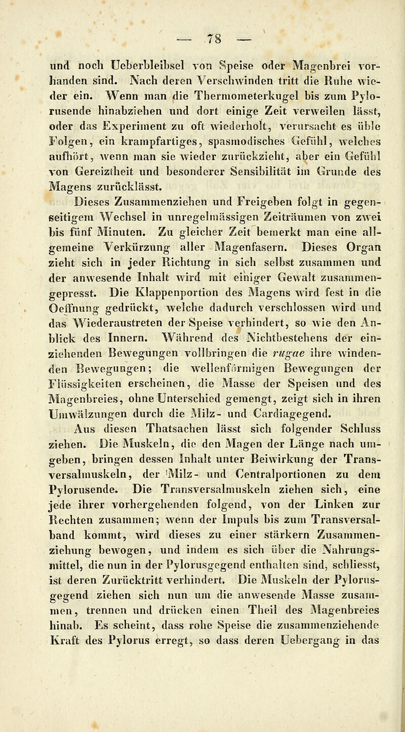 und noch Ueberblelbsel von Speise oder Magenbrei vor- handen sind. Nach deren Verschwinden tritt die Ruhe wie- der ein. Wenn man die Thermometerkugel bis zum Pylo- rusende hinabziehen und dort einige Zeit verweilen lässt, oder das Experiment zu oft wiederholt, verursacht es üble Folgen, ein krampfartiges, spasmodisches Gefühl, welches aufhört, wenn man sie wieder zurückzieht, aber ein Gefühl von Gereiztheit und besonderer Sensibilität im Grunde des Magens zurücklässt. Dieses Zusammenziehen und Freigeben folgt in gegen- seitigem Wechsel in unregelmässigen Zeiträumen von zwei bis fünf Minuten. Zu gleicher Zeit bemerkt man eine all- gemeine Verkürzung aller Magenfasern. Dieses Organ zieht sich in jeder Richtung in sich selbst zusammen und der anwesende Inhalt wird mit einiger Gewalt zusammen- gepresst. Die Klappenportion des Magens wird fest in die Oeffnung gedrückt, welche dadurch verschlossen wird und das Wiederaustreten der Speise verhindert, so wie den An- blick des Innern. Während des Nichtbestehens der ein- ziehenden Bewegungen vollbringen die rugae ihre Avinden- den Bewegungen; die wellenförmigen Bewegungen der Flüssigkeiten erscheinen, die Masse der Speisen und des Magenbreies, ohne Unterschied gemengt, zeigt sich in ihren Umwälzungen durch die JMilz- und Cardiagegend. Aus diesen Thatsachen lässt sich folgender Schluss ziehen. Die Muskeln, die den Magen der Länge nach um- geben, bringen dessen Inhalt unter Beiwirkung der Trans- versalmuskeln, der 'Milz- und Centralportionen zu dem Pylorusende. Die Transversalmuskeln ziehen sich, eine jede ihrer vorhergehenden folgend, von der Linken zur Rechten zusammen; wenn der Impuls bis zum Transversal- band kommt, wird dieses zu einer stärkern Zusammen- ziehung bewogen, und indem es sich über die Nahrungs- mittel, die nun in der Pylorusgegend enthalten sind, scliliesst, ist deren Zurücktritt verhindert. Die Muskeln der Pylorus- gegend ziehen sich nun ujn die anwesende Masse zusam- men, trennen und drücken einen Theil des Magenbreies hinab. Es scheint, dass rohe Speise die zusammenziehende Kraft des Pylorus erregt, so dass deren Uebergang in das