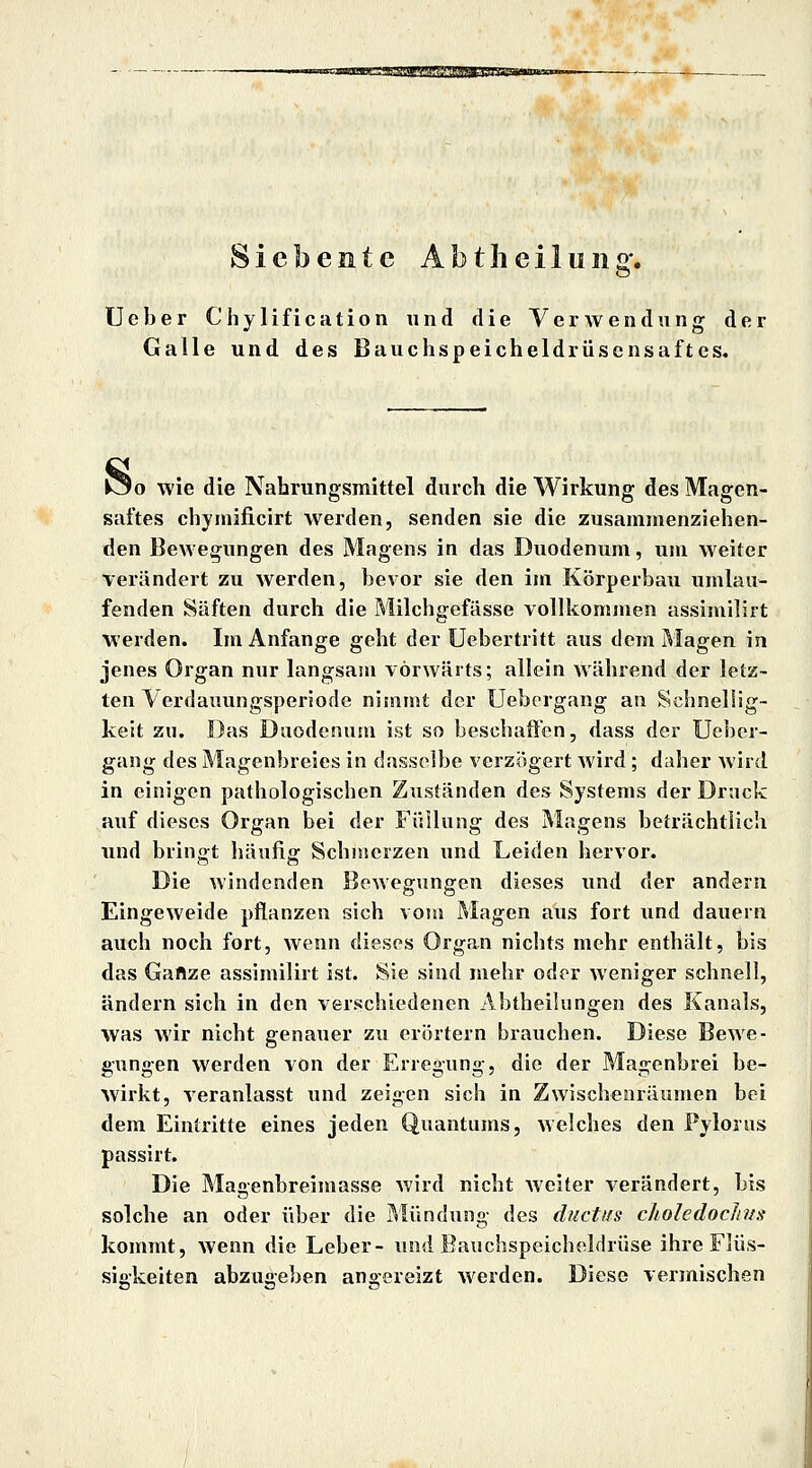 Siebente Abtheilung. lieber Chylification und die Verwendung der Galle und des Bauchspeicheldrüscnsaftes, o wie die Nahrungsmittel durch die Wirkung des Magen- saftes chymificirt werden, senden sie die zusammenziehen- den Bewegungen des Magens in das Duodenum, um weiter verändert zu werden, bevor sie den im Körperbau umlau- fenden Säften durch die Milchgefässe vollkommen assimilirt werden. Im Anfange geht der Uebertritt aus dem Magen in jenes Organ nur langsara vorwärts; allein während der letz- ten Verdauungsperiode nimmt der Ueborgang an Schnellig- keit zu. Das Duodenum ist so beschaffen, dass der Ueber- gang des Magenbreies in dasselbe verzögert wird; daher wird in einigen pathologischen Zuständen des Systems der Druck auf dieses Organ bei der Fisllung des Magens beträchtlich imd bringt häufig Schmerzen und Leiden hervor. Die windenden Bewegungen dieses und der andern Eingeweide pflanzen sich vom Magen aus fort und dauern auch noch fort, wenn dieses Organ nichts mehr enthält, bis das Ganze assimilirt ist. Sie sind mehr oder weniger schnell, ändern sich in den verschiedenen Abtheilungen des Kanals, was wir nicht genauer zu erörtern brauchen. Diese Bewe- gungen werden von der Erregung, die der Magenbrei be- wirkt, veranlasst und zeigen sich in Zwischenräumen bei dem Eintritte eines jeden Quantums, Avelches den Fylonis passirt. Die Magenbreimasse wird nicht weiter verändert, bis solche an oder über die Pvlündung des ductiis clioledoclivs kommt, wenn die Leber- und Bauchspeicheldrüse ihre Flüs- sigkeiten abzuiveben ano-ereizt werden. Diese vermischen