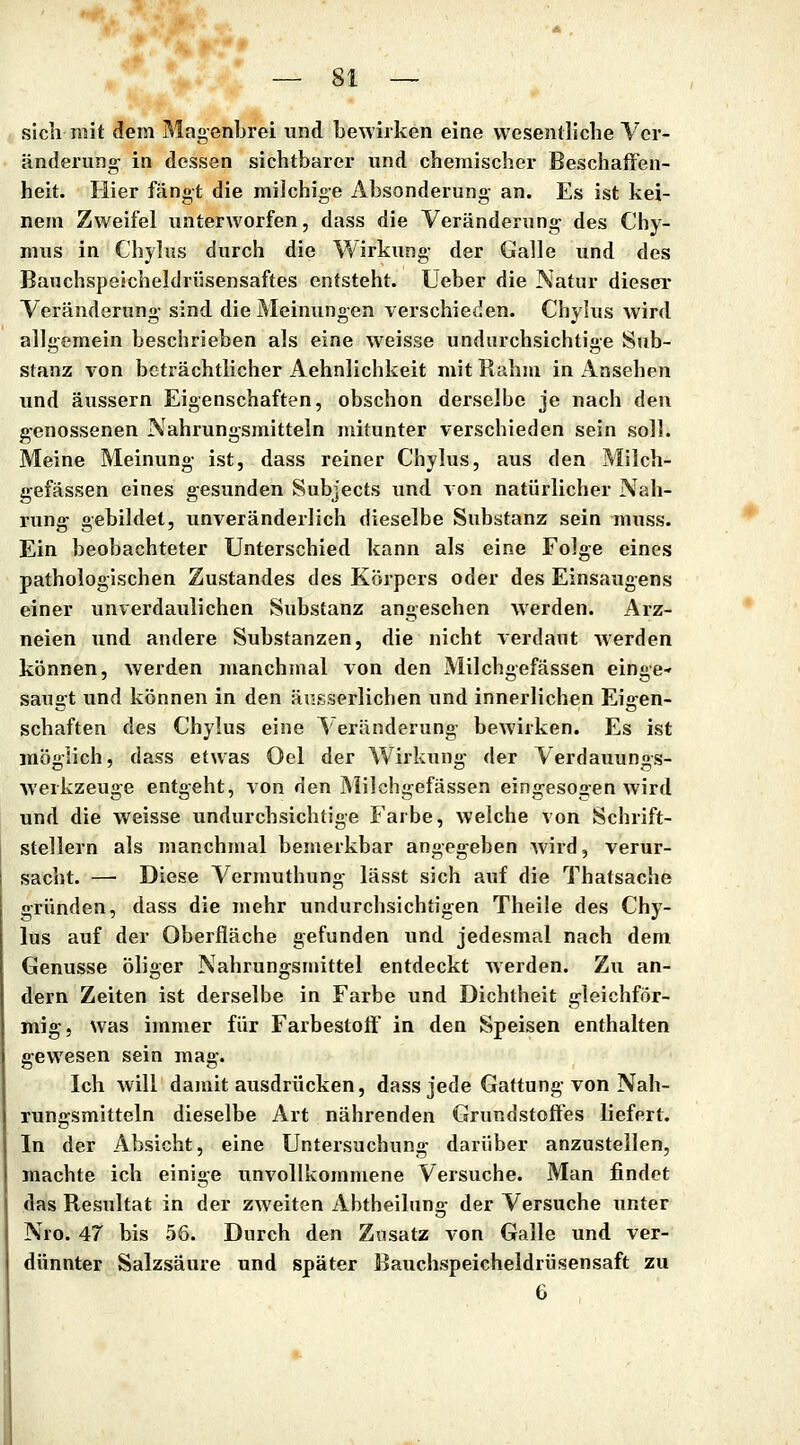 sich mit dem MagenLrei und bewirken eine wesentliche Ver- änderung in dessen sichtbarer und chemischer Beschaffen- heit. Hier fängt die milchige Absonderung an. Es ist kei- nem Zweifel unterworfen, dass die Veränderung des Chy- mus in Chylus durch die Wirkung der Galle und des Banchspeicheldrüsensaftes entsteht. Ueber die Natur dieser Veränderung sind die Meinungen verschieden. Chylus wird allgemein beschrieben als eine weisse undurchsichtige Sub- stanz %'On beträchtlicher Aehnlichkeit mit Rahm in Ansehen und äussern Eigenschaften, obschon derselbe je nach den genossenen Nahrungsmitteln mitunter verschieden sein soll. Meine Meinung ist, dass reiner Chylus, aus den Milch- gefässen eines gesunden Subjects und von natürlicher Nah- rung gebildet, unveränderlich dieselbe Substanz sein muss. Ein beobachteter Unterschied kann als eine Folge eines pathologischen Zustandes des Körpers oder des Einsaugens einer unverdaulichen Substanz angesehen werden. Arz- neien und andere Substanzen, die nicht verdaut werden können, werden manchmal von den Milchgefässen einge-' saugt und können in den äusserlichen und innerlichen Eigen- schaften des Chylus eine Veränderung bewirken. Es ist möglich, dass etwas Oel der Wirkung der Verdauungs- werkzeuge entgeht, von den Milchgefässen eingesogen wird und die weisse undurchsichtige Farbe, welche von Schrift- stellern als manchmal bemerkbar angegeben Avird, verur- sacht. — Diese Vermuthung lässt sich auf die Thatsache gründen, dass die mehr undurchsichtigen Theile des Chy- lus auf der Oberfläche gefunden und jedesmal nach dem Genüsse öliger Nahrungsmittel entdeckt werden. Zii an- dern Zeiten ist derselbe in Farbe und Dichtheit gleichför- mig, was immer für Farbestoff in den Speisen enthalten gewesen sein mag. Ich will damit ausdrücken, dass jede Gattung von Nah- rungsmitteln dieselbe Art nährenden CJrundstoffes liefert. In der Absicht, eine Untersuchung darüber anzustellen, machte ich einige unvollkommene Versuche. Man findet das Resultat in der ZAveiten Abtheilung der Versuche unter Nro. 47 bis 56. Durch den Z\isatz von Galle und ver- dünnter Salzsäure und später Bauchspeicheldrüsensaft zu 6