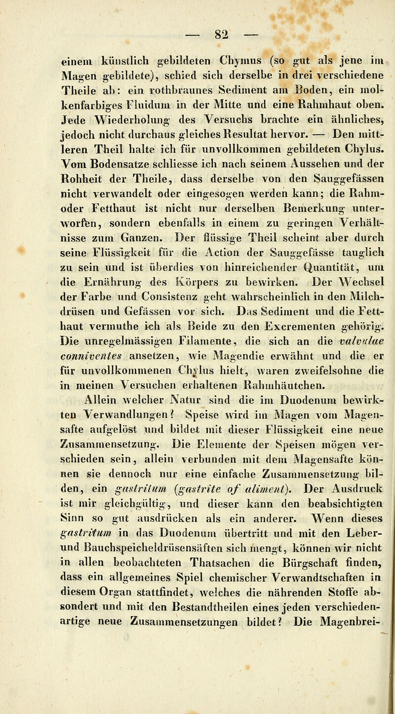 einem künstlich gebildeten Chynius (so gut als jene im Magen gebildete), schied sich derselbe in drei verschiedene Theile ab: ein lothbraunes Sediment am Boden, ein mol- kenfaibiges Fluidum in der Mitte und eine Rahmhaut oben. Jede Wiederholung- des Versuchs brachte ein ähnliches, jedoch nicht durchaus gleiches Resultat hervor. — Den mitt- leren Theil halte ich für unvollkommen gebildeten Chylus. Vom Bodensatze schliesse ich nach seinem Aussehen und der Rohheit der Theile, dass derselbe von den Sauggefässen nicht verwandelt oder eingesogen werden kann; die Rahm- oder Fetthaut ist nicht nur derselben Bemerkung unter- worfen, sondern ebenfalls in einem zu geringen Verhält- nisse zum Ganzen. Der fiüssige Theil scheint aber durch seine Flüssigkeit für die Action der Sauggefässe tauglich zu sein und ist überdies von hinreichender Quantität, um die Ernährung des Körpers zu bewirken. Der Wechsel der Farbe und Consistenz geht wahrscheinlich in den Milch- drüsen und Gefässen vor sich. Das Sediment und die Fett- haut vermuthe i«h als Beide zu den Excrementen gehörig-. Die unregelmässigen Filamente, die sich an die valvulae conniventes ansetzen, wie Magendie erwähnt und die er für unvollkommenen Chjlus hielt, waren zweifelsohne die in meinen Versuchen erhaltenen Rahiuhäutchen. Allein welcher Natur sind die im Duodenum bewirk- ten Verwandlungen? Speise wird im Magen vom Magen- safte aufgelöst und bildet mit dieser Flüssigkeit eine neue Zusammensetzung. Die Elemente der Speisen mögen ver- schieden sein, allein verbunden mit dem Magensafte kön- nen sie dennoch nur eiue einfache Zusammensetzung- bil- den, ein ganirilum (gastrite of alimeut). Der Ausdruck ist mir gleichgültig-, und dieser kann den beabsichtigten Sinn so gut ausdrücken als ein anderer. Wenn dieses gastritum in das Duodenum übertritt und mit den Leber- und Bauchspeicheldrüsensäften sich mengt, können wir nicht in allen beobachteten Thatsachen die Bürgschaft finden, dass ein allgemeines Spiel chemischer Verwandtschaften in diesem Organ stattfindet, welches die nährenden Stoffe ab- sondert und mit den Bestandtheilen eines jeden verschieden- artige neue Zusammensetzungen bildet? Die Magenbrei-