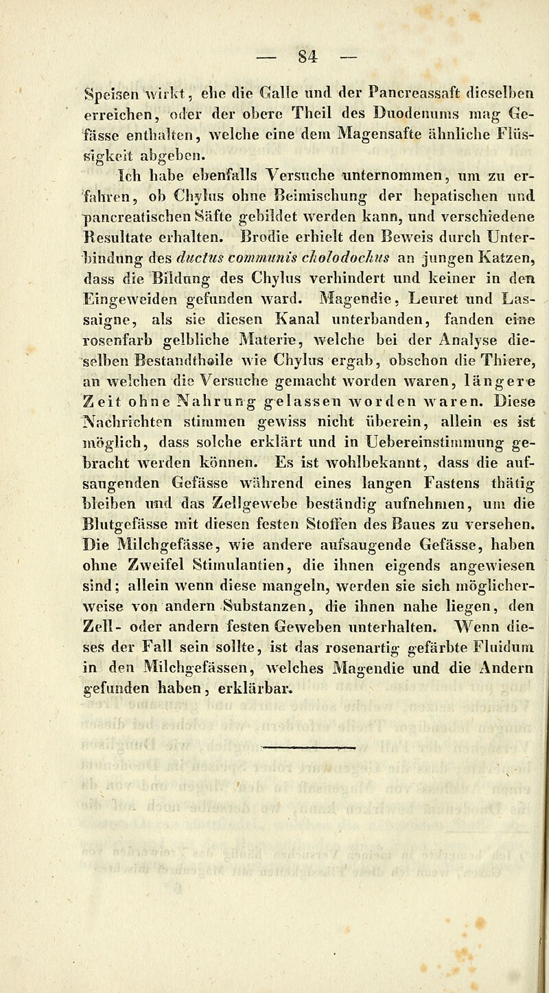 Speisen ^viikt, ehe die Galle und der Pancreassaft dieselben erreichen, oder der obere Theil des Duodenums mag Ge- fässe enthalten, Avelche eine dem Magensafte ähnliche Flüs- sigkeit abgeben. Ich habe ebenfalls Versuche unternommen, um zu er- fahren, ob Chylns ohne Beimischung der hepatischen und pancreatischen Säfte gebildet werden kann, und verschiedene Resultate erhalten. Brodie erhielt den Beweis durch Unter- bindung Ae% ductus communis cJiolodochus an jungen Katzen, dass die Bildung des Chylus verhindert und keiner in den Eingeweiden gefunden ward. Magendie, Leuret und Las- saigne, als sie diesen Kanal unterbanden, fanden eine rosenfarb gelbliche Materiie, welche bei der Analyse die- selben Bestandthsile wie Chylus ergab, obschon die Thiere, an welchen die Versuche gemacht worden waren, längere Zeit ohne Nahrung gelassen worden waren. Diese Nachrichten stimmen gewiss nicht überein, allein es ist möglich, dass solche erklärt und in Uebereinstinimung ge- bracht werden können. Es ist wohlbekannt, dass die auf- saugenden Gefässe während eines langen Fastens thätig bleiben und das Zellgewebe beständig aufnehmen, um die Blutgefässe mit diesen festen Stoffen des Baues zu versehen. Die Milchgefässe, wie andere aufsaugende Gefässe, haben ohne Zweifel Stimulantien, die ihnen eigends angewiesen sind; allein wenn diese mangeln, werden sie sieh möglicher- weise von andern Substanzen, die ihnen nahe liegen, den Zell- oder andern festen Geweben unterhalten. Wenn die- ses der Fall sein sollte, ist das rosenartig gefärbte Fluiduni in den Milchgefässen, welches Magendie und die Andern gefunden haben, erklärbar.