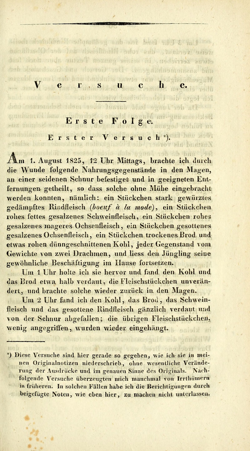 V e r . s u c h e. Erste Folg e. Erster V e r s u e h *). .m I.August 1825, 12 Uhr Mittags, brachte ich durch die Wunde folgende Nahrungsgegenstände in den Magen, an einer seidenen Schnur be&stiget und in geeigneten Ent- fernungen getheilt, so dass solche ohne Mühe eingebracht werden konnten, nämlich: ein Stückchen stark gewürztes gedämpftes Riadfleisch [hoeuf u la mode), ein Stückchen rohes fettes gesalzenes Schweinfleisch, ein Stückchen rohes gesalzenes mageres Ochsenfleisch, ein Stückchen gesottenes gesalzenes Ochsenfleisch, ein Stückchen trockenesBrod und etwas rohen dünngeschnittenen Kohl, jeder Gegenstand vom Gewichte von zwei Drachmen, uiid liess den Jüngling seine gewöhnliche Beschäftigung im Hause fortsetzen. Um 1 Uhr holte ich sie hervor und fiind den Kohl und das Brod etwa halb verdaut, die Fleischstückchen unverän- dert, und brachte solche wieder zurück ia den Magen. Um 2 Uhr fand ich den Kohl, das Brod, das Schwein- fleisch und das gesottene Rindfleisch gänzlich verdaut und von der Schnur abgefallen; die übrigen Fleischstückchenj wenig angegrifl'en, wurden wieder eingehängt. *) öiese Versuche sind hier gerade so geg-eben, uie ich sie in mei- nen Oiiginalnotizen niederschrieb, ohne wesentliche Verände- rung der Ausdrücke und im genauen Sinne des Originals. Nach- folgende Versuche überzeugten mich manchmal von Irrthümern in früheren. In solchen Fällen habe ich die Berichtigungfui durch beigefügte Noten, wie eben hier, zu machen nicht unterlassen.