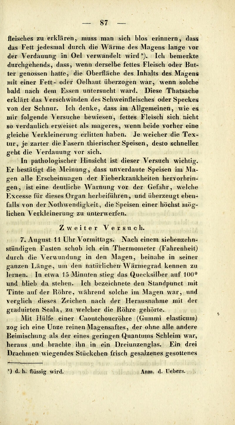 jßeiscbes zu erklären, muss man sich blos erinnern, dass das Fett jedesmal durch die Wärme des Magens lange vor der Verdauung in Oel verwandelt wird *). Ich bemerkte durchgehends, dass, wenn derselbe fettes Fleisch oder But- ter genossen hatte, die Oberfläche des Inhalts des.Magens mit einer Fett- oder Oelhaut überzogen war, wenn solche bald nach dem Essen untersucht ward. Diese Thatsache erklärt das Verschwinden des Schweinfleisches oder Speckes von der Schnur. Ich denke, dass im Allgemeinen, wie es mir folgende Versuche bewiesen, fettes Fleisch sich nicht so verdaulich erweiset als mageres, wenn beide vorher eine gleiche Verkleinerung erlitten haben. Je weicher die Tex- tur, je zarter die Fasern thierischer Speisen, desto schneller gebt die Verdauung vor sich. In pathologischer Hinsicht ist dieser Versuch wichtig. Er bestätigt die Meinung, dass unverdaute Speisen im Ma- gen alle Erscheinungen der Fieberkrankheiten hervorbrin- gen, ist eine deutliche Warnung vor der Gefahr, welche Excesse für dieses Organ herbeiführen, und überzeugt eben- falls von der Nothwendigkeit, die Speisen einer höchst mög- lieheu Verkleinerung zu unterwerfen.. Zweiter Ver s u c h. 7. August 11 Uhr Vormittags. Nach einem siebenzehn- stündigen Fasten schob ich ein Thermometer (Fahrenheit) durch die Verwundung in den Magen, beinahe in seiner ganzen Länge, um den natürlichen Wärmegrad kennen zu lernen. In etwa 15 Minuten stieg das Quecksilber auf 100* und blieb da stehen. Ich bezeichnete den Standpunct mit Tinte auf der Röhre, Mährend solche im Magen war, und verglich dieses Zeichen nach der Herausnahme mit der graduirten Scala, zu welcher die Röhre gehörte.. Mit Hülfe einer Caoutchoucröhre (Gummi elasticum) zog ich eine Unze reinen Magensaftes, der ohne alle andere Beimischung als der eines geringen Quantums Schleim war, heraus und brachte ihn in ein Dreiunzenglas. Ein drei Drachmen wiegendes Stückchen frisch gesalzenes gesottenes *) d. h. flüssig wird, AiiHi, d. Hebers.
