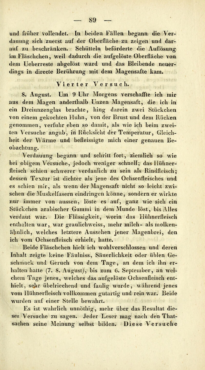 und früher vollendet. In beiden Fällen begann die Ver- dauung- sich zuerst auf der Oberfläche zu zeigen und dar- auf zu beschränken. Schütteln beförderte die Auflösung im Fläschchen, weil dadurch die aufgelöste Oberfläche von dem Ueberreste abgelöst ward und das Bleibende neuer- dings in directe Berührung mit dem Magensafte kam. Vierter Versuch. 8. August. Um 9 Uhr Blorgens verschaffte ich mir aus dem Magen anderthalb Unzen Magensaft, die ich in ein Dreiunzenglas brachte, hing darein zwei Stückchen von einem gekochten Huhn, von der Brust und dem Rücken genommen, verfuhr eben so damit, als wie ich beim zwei- ten Versuche angab, iri Rücksicht der Temperatur, Gleich- heit der Wärme und befleissigte mich einer genauen Be- obachtung. Verdauung begann und schritt fort, ziemlich so wie bei obigem Versuche, jedoch weniger schnell; das Hühner- fleisch schien schwerer verdaulich zu sein als Rindfleisch; dessen Textur ist dichter als jene des Ochsenfleisches und es schien mir, als wenn der Magensaft nicht so leicht zwi- schen die Muskelfasern eindringen könne, sondern er wirkte nur immer von aussen, löste es auf, ganz wie sich ein Stückchen arabischer Gummi in dem Munde löst, bis Alles verdaut war. Die Flüssigkeit, Avorin das Hühnerfleisch enthalten war, war graulich weiss, mehr milch- als molken- äbnlich, welches letztere Aussehen jener Magenbrei, den ich vom Ochsenfleisch erhielt, hatte. Beide Fläschchen hielt ich wohlverschlossen und deren Inhalt zeigte keine Fäulniss, Säuerlichkeit oder üblen Ge- schsnack und Geruch von dem Tage, an dem ich ihn er- halten hatte (7. 8. August), bis zum 6. September, an wel- chem Tage jenes, welches das aufgelöste Ochsenfleisch ent- hielt, sehr übelriechend und faulig Avurde, während jenes vom Hühnerfleisch vollkommen gutartig und rein war. Beide wurden auf einer Stelle bewahrt. Es ist wahrlich unnöthig, mehr über das Resultat die- ser Versuche zu sagen. Jeder Leser mag nach den That- sachen seine Meinung selbst bilden. Diese Versuche