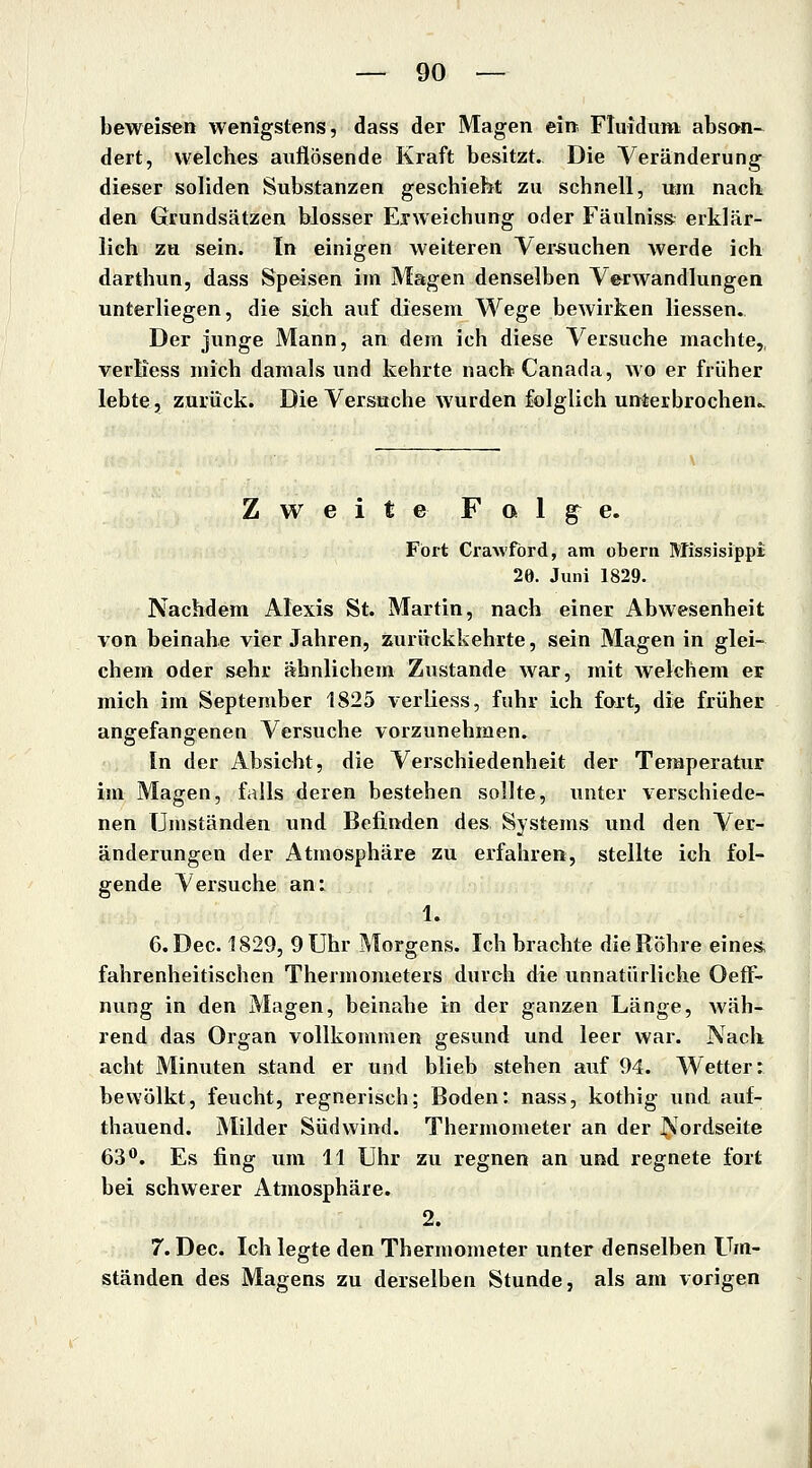 beweisen wenigstens, dass der Magen ein Fluidum abson- dert, welches auflösende Kraft besitzt. Die Veränderung dieser soliden Substanzen geschieht zu schnell, um nach den Grundsätzen blosser Erweichung oder Fäulnis» erklär- lich zu sein. In einigen weiteren Versuchen werde ich darthun, dass Speisen im Magen denselben Verwandlungen unterliegen, die sich auf diesem Wege bewirken Hessen. Der junge Mann, an dem ich diese Versuche machte,, verliess mich damals und kehrte nacbCanada, wo er früher lebte, zurück. Die Versuche wurden folglich unterbrochen.. Zweite F o 1 g^ e. Fort Crawford, am obern Missisippi 20. Juni 1829. Nachdem Alexis St. Martin, nach einer Abwesenheit von beinahe vier Jahren, zurückkehrte, sein Magen in glei- chem oder sehr ähnlichem Zustande war, mit welchem er mich im September 1825 verliess, fuhr ich faxt, die früher angefangenen Versuche vorzunehmen. In der Absicht, die Verschiedenheit der Temperatur im Magen, falls deren bestehen sollte, unter verschiede- nen Umständen und Befinden des Systems und den Ver- änderungen der Atmosphäre zu erfahren, stellte ich fol- gende Versuche an: 1. 6.Dec. 1829, 9 Uhr Morgens. Ich brachte die Röhre eines fahrenheitischen Thermometers durch die unnatürliche OefF- nung in den Magen, beinahe in der ganzen Länge, wäh- rend das Organ vollkommen gesund und leer war. Nach acht Minuten stand er und blieb stehen auf 94. Wetter: bewölkt, feucht, regnerisch; Boden: nass, kothig und auf- thauend. Milder Südwind. Thermometer an der ^'ordseite 63^. Es fing um 11 Uhr zu regnen an und regnete fort bei schwerer Atmosphäre. 2. 7. Dec. Ich legte den Thermometer unter denselben Um- ständen des Magens zu derselben Stunde, als am vorigen