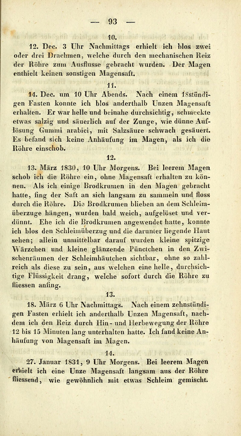10, 12. Dec. 3 Uhr Nachmittags erhielt ich blos zwei oder drei Drachmen, welche durch den mechanischen Reiz der Röhre zum Ausflusse gebracht wurden. Der Magen enthielt keinen sonstigen Magensaft. li. 14. Dec. um 10 Uhr Abends. Nach einem ISstündi- gen Fasten konnte ich blos anderthalb Unzen Magensaft erhalten. Er war helle und beinahe durchsichtig, schmeckte etwas salzig und säuerlich auf der Zunge, wie dünne Auf- lösung Gummi arabici, mit Salzsäure schwach gesäuert. Es befand sich keine Anhäufung im Magen, als ich die Röhre einschob. 12. 13. März 1830, 10 Uhr Morgens. Bei leerem Magen schob ich die Röhre ein, ohne Magensaft erhalten zu kön- nen. Als ich einige Brodkrumen in den Magen gebracht hatte, fing der Saft an sich langsam zu sammeln und floss durch die Röhre. Die Brodkrumen blieben an dem Schleim- überzuge hängen, wurden bald weich, aufgelöset und ver- dünnt. Ehe ich die Brodkrumen angewendet hatte, konnte ich blos den Schleimüberzug und die darunter liegende Haut sehen; aliein unmittelbar darauf wurden kleine spitzige Wärzchen und kleine glänzende Pünctchen in den Zwi- schenräumen der Schleimhäutchen sichtbar, ohne so zahl- reich als diese zu sein, aus Avelchen eine helle, durchsich- tige Flüssigkeit drang, welche sofort durch die Röhre zu fliessen anfing. 13. 18. März 6 Uhr Nachmittags. Nach einem zehnstündi- gen Fasten erhielt ich anderthalb Unzen Magensaft, nach- dem ich den Reiz durch Hin-und Herbewegung der Röhre 12 bis 15 Minuten lang unterhalten hatte. Ich fand keine An- häufung von Magensaft im Magen. 14. 27. Januar 1831, 9 Uhr Morgens. Bei leerem Magen erViielt ich eine Unze Magensaft langsam aus der Röhre fliessend, wie gewöhnlich mit etwas Schleim gemischt.