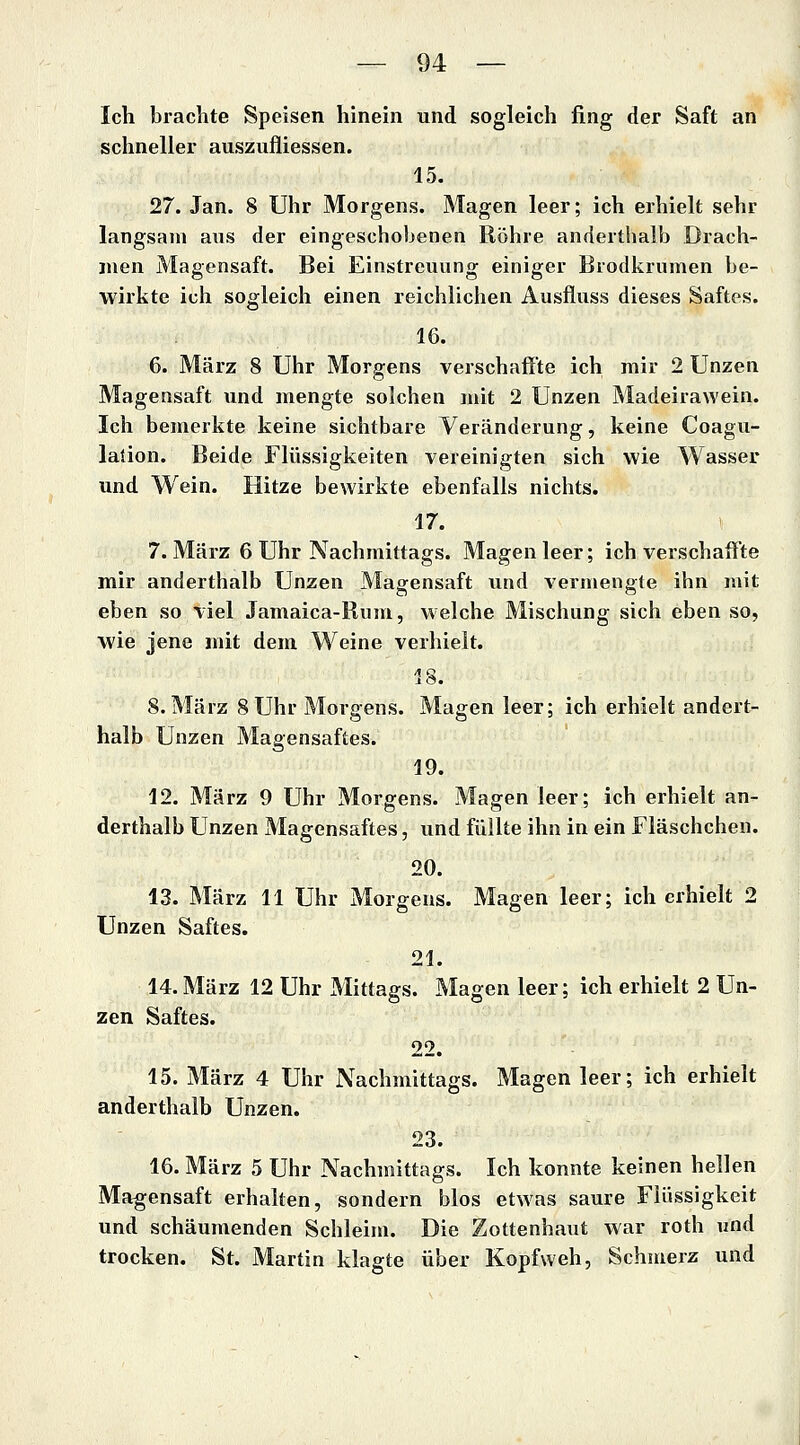 Ich brachte Speisen hinein und sogleich fing der Saft an schneller auszufliessen. 15. 27. Jan. 8 Uhr Morgens. Magen leer; ich erhielt sehr langsam aus der eingeschobenen Röhre anderthalb Drach- men Magensaft. Bei Einstreuung einiger Brodkrumen be- wirkte ich sogleich einen reichlichen Ausfluss dieses Saftes. 16. 6. März 8 Uhr Morgens verschaffte ich mir 2 Unzen Magensaft und mengte solchen mit 2 Unzen Madeirawein. Ich bemerkte keine sichtbare Veränderung, keine Coagu- lation. Beide Flüssigkeiten vereinigten sich wie Wasser und Wein. Hitze bewirkte ebenfalls nichts. 17. 7. März 6 Uhr Nachmittags. Magen leer; ich verschaff'te mir anderthalb Unzen Magensaft und vermengte ihn mit eben so viel Jamaica-Rum, welche Mischung sich eben so, ■wie jene mit dem Weine verhielt. 18. S.März 8Uhr Morgens. Magen leer; ich erhielt andert- halb Unzen Magensaftes. 19. 12. März 9 Uhr Morgens. Magen leer; ich erhielt an- derthalb Unzen Magensaftes, vmd füllte ihn in ein Fläschchen. 20. 13. März 11 Uhr Morgens. Magen leer; ich erhielt 2 Unzen Saftes. 21. 14. März 12 Uhr Mittags. Magen leer; ich erhielt 2 Un- zen Saftes. 22. 15. März 4 Uhr Nachmittags. Magen leer; ich erhielt anderthalb Unzen. 23. 16. März 5 Uhr Nachmittags. Ich konnte keinen hellen Magensaft erhalten, sondern blos etwas saure Flüssigkeit und schäumenden Schleim. Die Zottenhaut war roth «nd trocken. St. Martin klagte über Kopfweh, Schmerz und