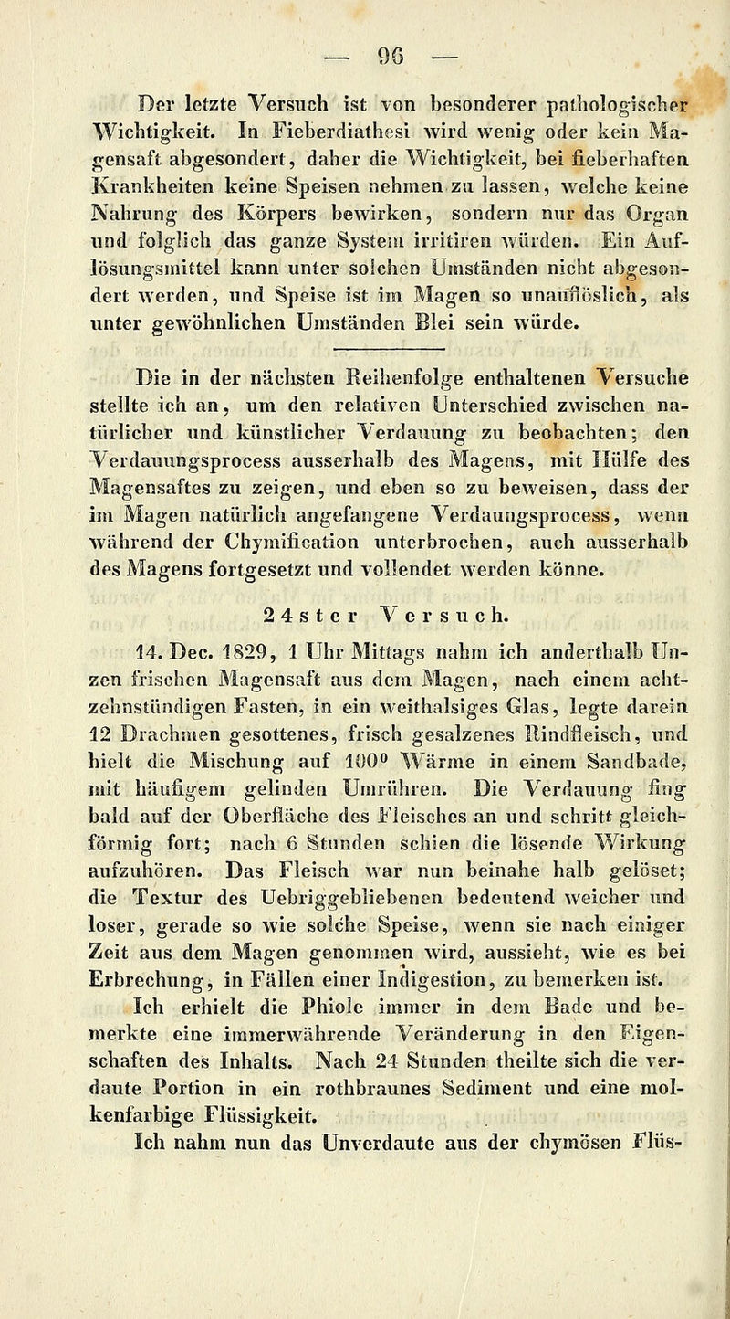 Der letzte Versuch ist von besonderer pathologischer Wichtigkeit. In Fieberdiathesi wird wenig oder kein Ma- gensaft abgesondert, daher die Wichtigkeit, bei lieberhaften Krankheiten keine Speisen nehmen zu lassen, welche keine Nahrung des Körpers bewirken, sondern nur das Organ und folglich das ganze Systeni irritiren würden. Ein Auf- lösungsmittel kann unter solchen Umständen nicht abgeson- dert werden, und Speise ist im Magen so unauiioslich, als unter gewöhnlichen Umständen Blei sein würde. Die in der nächsten Reihenfolge enthaltenen Versuche stellte ich an, um den relativen Unterschied zwischen na- türlicher und künstlicher Verdauung zu beobachten; den Verdauungsprocess ausserhalb des Magens, mit Hülfe des Magensaftes zu zeigen, und eben so zu beweisen, dass der im Magen natürlich angefangene Verdaungsprocess, wenn während der Chymification unterbrochen, auch ausserhalb des Magens fortgesetzt und vollendet werden könne. 2 4 s t e r Versuch. 14. Dec. 1829, 1 Uhr Mittags nahm ich anderthalb Un- zen frischen Magensaft aus dem Magen, nach einem acht- zehnstündigen Fasten, in ein weithalsiges Glas, legte darein 12 Drachmen gesottenes, frisch gesalzenes Rindfleisch, und hielt die Mischung auf 100'' Wärme in einem Sandbade, mit häufigem gelinden Umrühren. Die Verdauung fing bald auf der Oberfläche des Fleisches an und schritt gleich- förmig fort; nach 6 Stunden schien die lösende Wirkung aufzuhören. Das Fleisch Avar nun beinahe halb gelöset; die Textur des Uebriggebliebenen bedeutend weicher und loser, gerade so wie solche Speise, wenn sie nach einiger Zeit aus dem Magen genommen wird, aussieht, wie es bei Erbrechung, in Fällen einer Indigestion, zu bemerken ist. Ich erhielt die Phiole immer in dem Bade und be- merkte eine immerwährende Veränderung in den Eigen- schaften des Inhalts. Nach 24 Stunden theilte sich die ver- daute Portion in ein rothbraunes Sediment und eine mol- kenfarbige Flüssigkeit. Ich nahm nun das Unverdaute aus der chymösen f lüs-