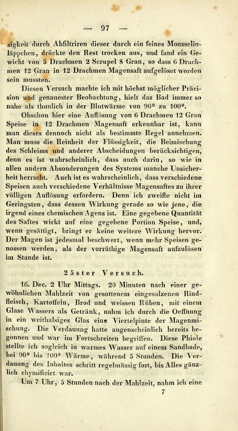 sigkeit durch Abfiltriren dieser durch ein feines Mousselin- läppchen, drückte den Rest trocken aus, und fand ein Ge- wicht von 5 Drachmen 2 Scrupel 8 Gran, so dass 6 Drach- men 12 Gran in 12 Drachmen Magensaft aufgelöset worden sein mussten. Diesen Versuch machte ich mit höchst möglicher Präci- sion und genauester Beobachtung, hielt das Bad immer so nahe als thunlich in der Blutwärme von 90 zu lOO**. Obschon hier eine Auflösung von 6 Drachmen 12 Gran Speise in 12 Drachmen Magensaft erkennbar ist, kann man dieses dennoch nicht als bestimmte Regel annehmen. Man muss die Reinheit der Flüssigkeit, die Beimischung des Schleims und anderer Abscheidungen berücksichtigen, denn es ist wahrscheinlich, dass auch darin, so wie in allen andern Absonderungen des Systems manche Unsicher- heit herrscht. Auch ist es wahrscheinlich, dass verschiedene Speisen auch verschiedene Verhältnisse Magensaftes zu ihrer völligen Auflösung erfordern. Denn ich zweifle nicht im Geringsten, dass dessen Wirkung gerade so wie jene, die irgend eines chemischen Agens ist. Eine gegebene Quantität des Saftes wirkt auf eine gegebene Portion Speise, und, wenn gesättigt, bringt er keine weitere Wirkung hervor. Der Magen ist jedesmal beschwert, wenn mehr Speisen ge- nossen werden, als der vorräthige Magensaft aufzulösen im Stande ist. 25ster Versuch. 16. Dec. 2 Uhr Mittags. 20 Minuten nach einer ge- wöhnlichen Mahlzeit von gesottenem eingesalzenen Rind- fleisch, Kartoffeln, Brod und weissen Rüben, mit einem Glase Wassers als Getränk, nahm ich durch die Oeffnung in ein weithalsiges Glas eine Viertelpinte der Magenmi- schung. Die Verdauung hatte augenscheinlich bereits be- gonnen und war im Fortschreiten begriffen. Diese Phiole stellte ich sogleich in warmes Wasser auf einem Sandbade, bei 90» bis 100» Wärme, während 5 Stunden. Die Ver- dauung des Inhaltes schritt regelmässig fort, bis Alles gänz- lich chymificirt war. Um 7 Uhr, 5 Stunden nach der Mahlzeit, nahm ich eine 7 ,