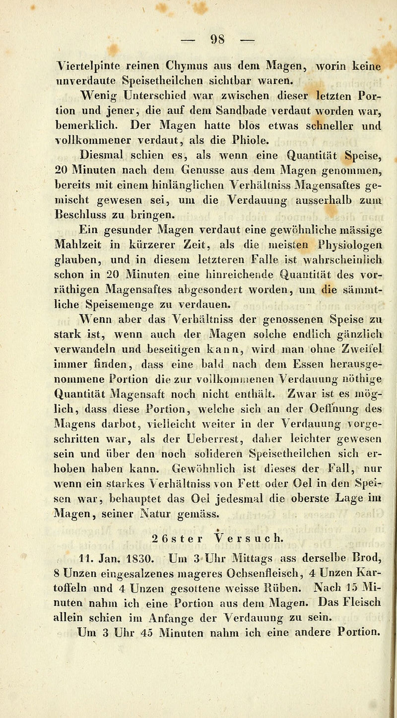 Viertelpinte reinen Chymus aus dem Magen, worin keine unverdaute Speisetheilchen sichtbar waren. Wenig Unterschied war zwischen dieser letzten Por- tion und jener, die auf dem Sandbade verdaut worden war, bemerklich. Der Magen hatte blos etwas schneller und vollkommener verdaut, als die Phiole. Diesmal schien es, als wenn eine Quantität Speise, 20 Minuten nach dem Genüsse aus dem Magen genommen, bereits mit einem hinlänglichen Verhältniss Magensaftes ge- mischt gewesen sei, um die Verdauung ausserhalb zum Beschluss zu bringen. Ein gesunder Magen verdaut eine gewöhnliche massige Mahlzeit in kürzerer Zeit, als die meisten Physiologen glauben, und in diesem letzteren Falle ist wahrscheinlich schon in 20 Minuten eine hinreichende Quantität des vor- räthigen Magensaftes abgesondert worden, um die sämmt- liche Speisemenge zu verdauen. Wenn aber das Verhältniss der genossenen Speise zu stark ist, wenn auch der Magen solche endlich gänzlich verwandeln und beseitigen kann, wird man ohne Zweifel immer finden, dass eine bald nach dem Essen herausge- nommene Portion die zur voilkornnsenen Verdauung nöthige Quantität Magensaft noch nicht enthält. Zwar ist es mög- lich, dass diese Portion, welche sich an der OefFnung des Magens darbot, vielleicht weiter in der Verdauung vorge- schritten war, als der Ueberrest, daher leichter gewesen sein und über den noch solidexen Speisetheilchen sich er- hoben haben kann. Gewöhnlich ist dieses der Fall, nur wenn ein starkes Verhältniss von Fett oder Oel in den Spei- sen war, behauptet das Oel jedesmal die oberste Lage im Magen, seiner Natur gemäss. 26ster Versuch. 11. Jan. 1830. Um 3 Uhr Mittags ass derselbe Brod, 8 Unzen eingesalzenes mageres Ochsenfleisch, 4 Unzen Kar- toffeln und 4 Unzen gesottene weisse Rüben. Nach 15 Mi- nuten nahm ich eine Portion aus dem Magen. Das Fleisch allein schien im Anfange der Verdauung zu sein. Um 3 Uhr 45 Minuten nahm ich eine andere Portion.