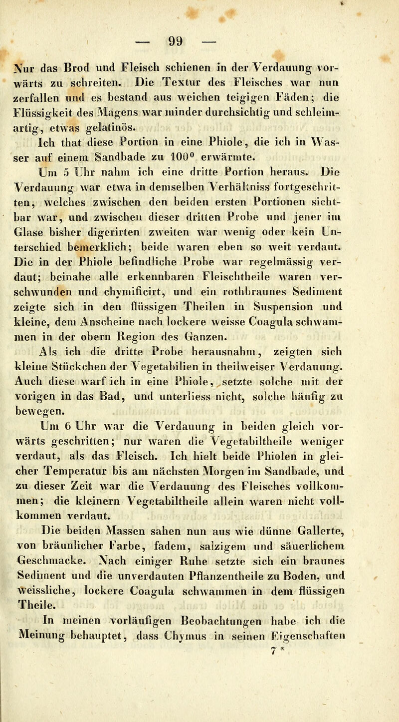 Nur das Brod und Fleisch schienen in der Verdauung vor- wärts zu schreiten. Die Textur des Fleisches war nun zerfallen und es bestand aus weichen teigigen Fäden; die Flüssigkeit des Magens war minder durchsichtig und schleini- artig, etwas gelatinös. Ich that diese Portion in eine Phiole, die ich in Was- ser auf einem Sandbade zu 100*^ erwärmte. Um 5 Uhr nahm ich eine dritte Fortion heraus. Die Verdauung war etwa in demselben Verhäliniss fortgescluit- ten, welches zwischen den beiden ersten Portionen sicht- bar war, und zwischen dieser dritten Probe und jener im Glase bisher digerirten zweiten war wenig oder kein Un- terschied bemerklich; beide waren eben so weit verdaut. Die in der Phiole befindliche Probe war regelmässig ver- daut; beinahe alle erkennbaren Fleischtheile waren ver- schwunden und chymificirt, und ein rothbraunes Sediment zeigte sich in den flüssigen Theilen in Suspension und kleine, dem Anscheine nach lockere weisse Coagula schwam- men in der obern Hegion des Ganzen. Als ich die dritte Probe herausnahm, zeigten sich kleine Stückchen der ^egetabilien in theilweiser Verdauung. Auch diese warf ich in eine Phiole, setzte solche mit der vorigen in das Bad, und unterliess nicht, solche häufig zu bewegen. Um 6 Uhr war die Verdauung in beiden gleich vor- wärts geschritten; nur waren die Vegetabiltheile weniger verdaut, als das Fleisch. Ich hielt beide Phiolen in glei- cher Temperatur bis am nächsten Morgen im Sandbade, und zu dieser Zeit war die Verdauung des Fleisches vollkom- men; die kleinern Vegetabiltheile allein waren nicht voll- kommen verdaut. Die beiden Massen sahen nun aus wie dünne Gallerte, von bräunlicher Farbe, fadem, salzigem und säuerlichem Geschmacke. Nach einiger Ruhe setzte sich ein braunes Sediment und die unverdauten Pflanzentheile zu Boden, und weissliche, lockere Coagula schwammen in dem flüssigen Theile. In meinen vorläufigen Beobachtungen habe ich die Meinung behauptet, dass Chymus in seinen Eigenschaften