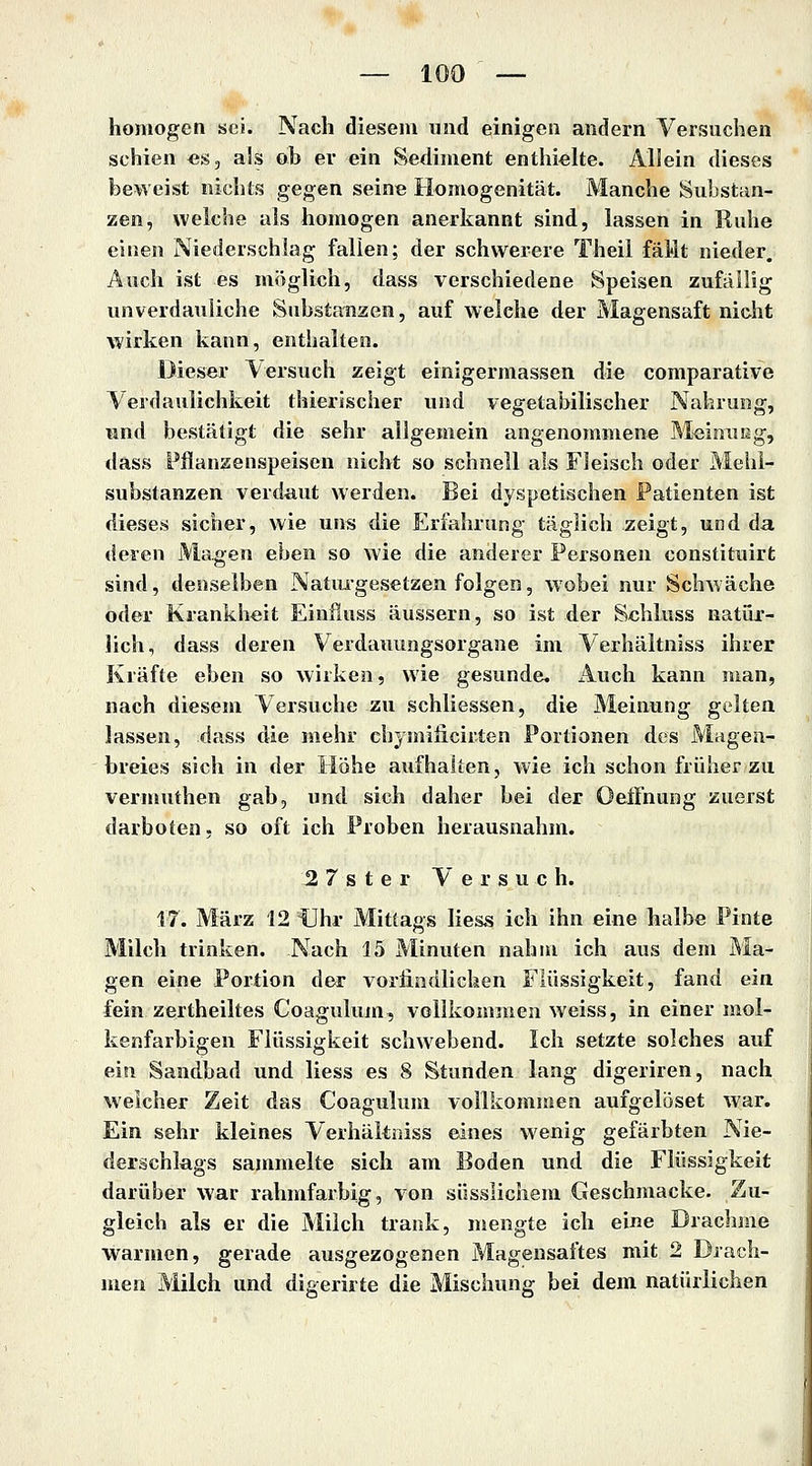 homogen sei. Nach diesem und einigen andern Versuchen schien es, als ob er ein Sediment enthielte. Allein dieses beweist nichts gegen seine Homogenität. Manche Substan- zen, welche als homogen anerkannt sind, lassen in Ruhe einen Niederschlag fallen; der schwerere Theil fäMt nieder. Auch ist es möglich, dass verschiedene Speisen zufällig unverdauliche Substanzen, auf welche der Magensaft nicht wirken kann, enthalten. Dieser \ ersuch zeigt einigermassen die comparative Verdaulichkeit thierischer und vegetabilischer Nahrung, und bestätigt die sehr allgemein angenommene Meinuug, dass Fflanzenspeisen nicht so schnell als Fleisch oder Mehi- substanzen verdaut werden. Bei dyspetischen Patienten ist dieses sicher, wie uns die Erfahrung täglich zeigt, und da (ieren Magen eben so wie die anderer Personen constituirfc sind, denselben Natiugesetzen folgen, wobei nur Schwäche oder Krankheit Einfiuss äussern, so ist der Sehluss natür- lich, dass deren Verdauungsorgane im Verhältniss ihrer Kräfte eben so wirken, wie gesunde, iluch kann man, nach diesem Versuche zu schliessen, die Meinung gelten lassen, dass die mehr chymificirten Portionen des Magen- breies sich in der Höhe aufhalten, wie ich schon früher zu vermuthen gab, und sich daher bei der Oeffnung zuerst darboten, so oft ich Proben herausnahm. 2 7 s t e r Versuch. 17. März 12 Uhr Mitlags Hess ich ihn eine lialbe Pinta Milch trinken. Nach 15 Minuten nahm ich aus dem Ma- gen eine Portion der vorliodlichen Flüssigkeit, fand ein fein zertheiltes Coagulum, vollkomuien weiss, in einer mol- kenfarbigen Flüssigkeit schwebend. Ich setzte solches auf ein Sandbad und liess es 8 Stunden lang digeriren, nach welcher Zeit das Coagulum vollkommen aufgelöset war. Ein sehr kleines Verhältniss eines wenig gefärbten Nie- derschlags sammelte sich am Boden und die Flüssigkeit darüber war rahmfarbig, von süsslichem Geschmacke- Zu- gleich als er die Milch trank, mengte ich eine Drachme warmen, gerade ausgezogenen Magensaftes mit 2 Drach- men Milch und digerirte die Mischung bei dem natürlichen