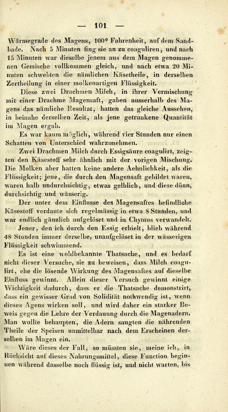 Wärmegrade des Magens, lOO** Fahrenh«it, anf dem Sand- bade. Nach 5 Minuten fing sie an zu coagnliren, und nach 15 Minuten war dieselbe jenem aus dem Magen genomme- nen Gemische vollkommen gleich, und nach etwa 20 Mi- nuten schwebten die nämlichen Käsetheile, in derselben Zertbeilung in einer molkenarligen Flüssigkeit. Diese zwei Drachmen Milch, in ihrer Vermischung mit einer Drachme Magensaft, gaben ausserhalb des Ma- gens das nämliche Resitltat, hatten das gleiche Aussehen^ in beinahe derselben Zeit, als jene getrunkene Quantität im Magen ergab. Es war kaum möglich, während vier Stunden mir einen Schatten von Unterschied wahrzunehmen. Zwei Drachmen Milch durch Essigsäure coagulirt, zeig- ten den Käsestoff sehr ähnlich mit der vorigen Mischung. Die Molken aber hatten keine andere Aehnlichkeit, als die Flüssigkeit, jene, die durch den Magensaft gebildet waren, waren halb undurchsichtig, etwas gelblich, und diese dünn, durchsichtig und wässerig. Der unter dem Einflüsse des Magensaftes befindliche Käsestoff verdaute sich regelmässig in etwa 8 Stunden, xind war endlich gänzlich aufgelöset und in Chjmus verwandelt. Jener, den ich durch den Essig erhielt, blieb während 4(S Stunden immer derselbe, unaufgelöset in der wässerigen Flüssigkeit schwimmend. Es ist eine wohlbekannte Thatsache, und es bedarf nicht dieser Versuche, sie zu beweisen, dass Milch coagu- lirt, ehe die lösende Wirkung des Magensaftes auf dieselbe Einfluss gewinnt. Allein dieser \ ersuch gewinnt einige Wichtigkeit dadurch, dass er die Thatsache demonstrirt, dass ein gewisser Crad von Solidität nothwendig ist, wenn dieses Agens wirken soll, und wird daher ein starker Be- weis gegen die Lehre der Verdauung durch die Magenadern. Man wollte behaupten, die Adern saugten die nährenden Tbeile der Speisen unmittelbar nach dem Erscheinen der- selben im Magen ein. Wäre dieses der Fall, so müssten sie, meine ich, in Rücksicht auf dieses Nahrungsmittel, diese Function begin- nen während dasselbe noch ilüssiff ist, und nicht warten, bis