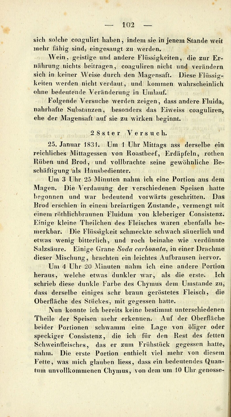 sich sokhe coagulirt haben, indem sie in jenem Stande weit jtiehr fähig sind, eingesaugt zu werden. Wein, geistige und andere Flüssigkeiten, die zur Er- nährung nichts beilragen, coaguliren nicht und verändern sich in keiner Weise durch den Magensaft. Diese Flüssig- keiten werden nicht verdaut, und kommen wahrscheinlich ohne bedeutende Veränderung in Umlauf. Folgende Versuche werden zeigen, dass andere Fluida, nahrhafte Substanzen, besonders das Eiweiss coaguliren, ehe der Magensaft auf sie zu wirken beginnt. 28sterVersuch. 25. Januar 1831. Um 1 Uhr Mittags ass derselbe ein reichliches Mittagessen von Roastbeef, Erdäpfeln, rothen Rüben und Brod, und vollbrachte seine gewöhnliche Be- schäftigung als Hausbedienter. Um 3 Uhr 25 Minuten nahm ich eine Portion aus dem Magen. Die Verdauung der verschiedenen Speisen hatte begonnen und war bedeutend vorwärts geschritten. Das Brod erschien in einem breiartigen Zustande, vermengt mit einem röthlichbraunen Fluidum von kleberiger Consistenz. Einige kleine Theilchen des Fleisches Avaren ebenfalls be- merkbar. Die Flüssigkeit schmeckte schwach säuerlich und etv/as wenig bitterlich, und roch beinahe wie verdünnte Salzsäure. Einige Grane Soda carhoiiala, in einer Drachme dieser Mischung, brachten ein leichtes Aufbrausen hervor. Um 4 Uhr 20 Minuten nahm ich eine andere Portion heraus, welche etwas dunkler war, als die erste. Ich schrieb diese dunkle Farbe des Chymus dem Umstände zu, dass derselbe einiges sehr braun geröstetes Fleisch, die Oberfläche des Stückes, mit gegessen hatte. Nun konnte ich bereits keine bestimmt unterschiedenen Theile der Speisen mehr erkennen. Auf der Oberfläche beider Portionen schwamm eine Lage von öliger oder speckiger Consistenz, die ich für den Rest des fetten Schweinfleisches, das er zum Frühstück gegessen hatte, nahm. Die erste Portion enthielt viel mehr von diesem Fette, Avas mich glauben Hess, dass ein bedeutendes Quan- tum unvollkommenen Chymus, von dem um 10 Uhr genösse-