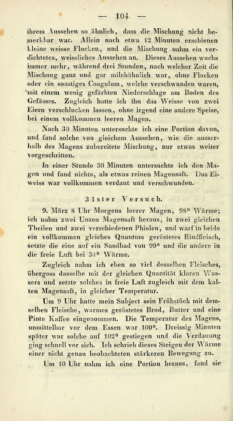ihrem Aussehen so ähnlich, dass die Mischung nicht be- meikbar Avar. Allein nach etwa 12 Minuten erschienen kleine weisse Flocken, und die Mischung nahm ein ver- dichtetes, weissliches Aussehen an. Dieses Aussehen wuchs immer mehr, während drei Stunden, nach welcher Zeit die Mischung ganz und gar milchähnlich war, ohne Flocken oder ein sonstiges Coagulum, welche verschwunden waren, mit einem wenig gefärbten Niederschlage am Boden des Gefässes. Zugleich hatte ich ihn das Weisse von zwei Eiern verschlucken lassen, ohne irgend eine andere Speise, bei einem vollkommen leeren Magen. Nach 30 Minuten untersuchte ich eine Portion davon, und fand solche von gleichem Aussehen, wie die ausser- halb des Magens zubereitete Mischung, nur etwas weiter vorgeschritten. In einer Stunde 30 Minuten untersuchte ich den Ma- gen und fand nichts, als etwas reinen Magensaft. Das Ei- weiss war vollkommen verdaut und verschwunden. Slster Versuch. 9. März 8 Uhr Morgens leerer Magen, 98 Wärme; ich nahm zwei Unzen Magensaft heraus, in zwei gleichen Theilen und zwei verschiedenen Phiolen, und warf in beide ein vollkommen gleiches Quantum geröstetes Rindfleisch, setzte die eine auf ein Sandbad von 99 und die andere in die freie Luft bei 34 Wärme. Zugleich nahm ich eben so viel desselben Fleisches, übergoss dasselbe mit der gleichen Quantität klaren Was- sers und setzte solches in freie Luft zugleich mit dem kal- ten Magensaft, in gleicher Temperatur. Um 9 Uhr hatte mein Subject sein Frühstück mit dem- selben Fleische, warmes geröstetes Brod, Butter und eine Pinte Kaffee eingenommen. Die Temperatur des Magens, unmittelbar vor dem Essen war 100. Dreissig Minuten später Avar solche auf 102 gestiegen und die Verdauung ging schnell vor sich. Ich schrieb dieses Steigen der Wärme einer nicht genau beobachteten stärkeren Bewegung zu. Um 10 Uhr nahm ich eine Portion heraus, fand sie