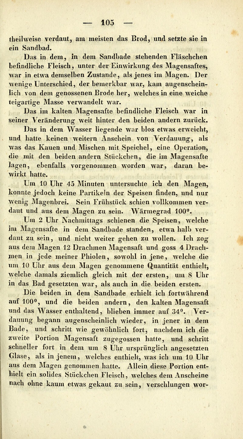 theilweise verdaut, am meisten das Brod, und setzte sie in ein Sandbad. Das in dem, in dem Sandbade stehenden Fläschcben bejRndliche Fleisch, unter der Einwirkung des Magensaftes, war in etwa demselben Zustande, als jenes im Magen. Der wenige Unterschied, der bemerkbar war, kam augenschein- lich von dem genossenen Brode her, welches in eine weiche teigartige Masse verwandelt war. Das im kalten Magensafte befindliche Fleisch war in seiner Veränderung weit hinter den beiden andern zurück. Das in dem Wasser liegende war blos etwas erweicht, und hatte keinen weitern Anschein von Verdauung, als was das Kauen und Mischen mit Speichel, eine Operation, die mit den beiden andern Stückchen, die im Magensafte lagen, ebenfalls vorgenommen worden war, daran be- wirkt hatte. Um 10 Uhr 45 Minuten untersuchte ich den Magen, konnte jedoch keine Partikeln der Speisen finden, und nur Wenig Magenbrei. Sein Frühstück schien vollkommen ver- daut und aus dem Magen zu sein. Wärmegrad 100. Um 2 Uhr Nachmittags schienen die Speisen, Avelche im Magensafte in dem Sandbade standen, etwa halb ver- daut zu sein, und nicht weiter gehen zu wollen. Ich zog aus dem Magen 12 Drachmen Magensaft und goss 4 Drach- men in jede meiner Phiolen, sowohl in jene, welche die um 10 Uhr aus dem Magen genommene Quantität enthielt, Avelche damals ziemlich gleich mit der ersten, um 8 Uhr in das Bad gesetzten war, als auch in die beiden ersten. Die beiden in dem Sandbade erhielt ich fortwährend auf 100, und die beiden andern, den kalten Magensaft und das Wasser enthaltend, blieben immer auf 34. Ver- dauung begann augenscheinlich wieder, in jener in dem Bade, und schritt Avie gewöhnlich fort, nachdem ich die zweite Portion Magensaft zugegossen hatte, und schritt schneller fort in dem um 8 Uhr ursprünglich angesetzten Glase, als in jenem, welches enthielt, was ich um 10 Uhr aus dem Magen genommen hatte. Allein diese Portion ent- hielt ein solides Stückchen Fleisch, welches dem Anscheine nach ohne kaum etwas gekaut zu sein, verschlungen wor-