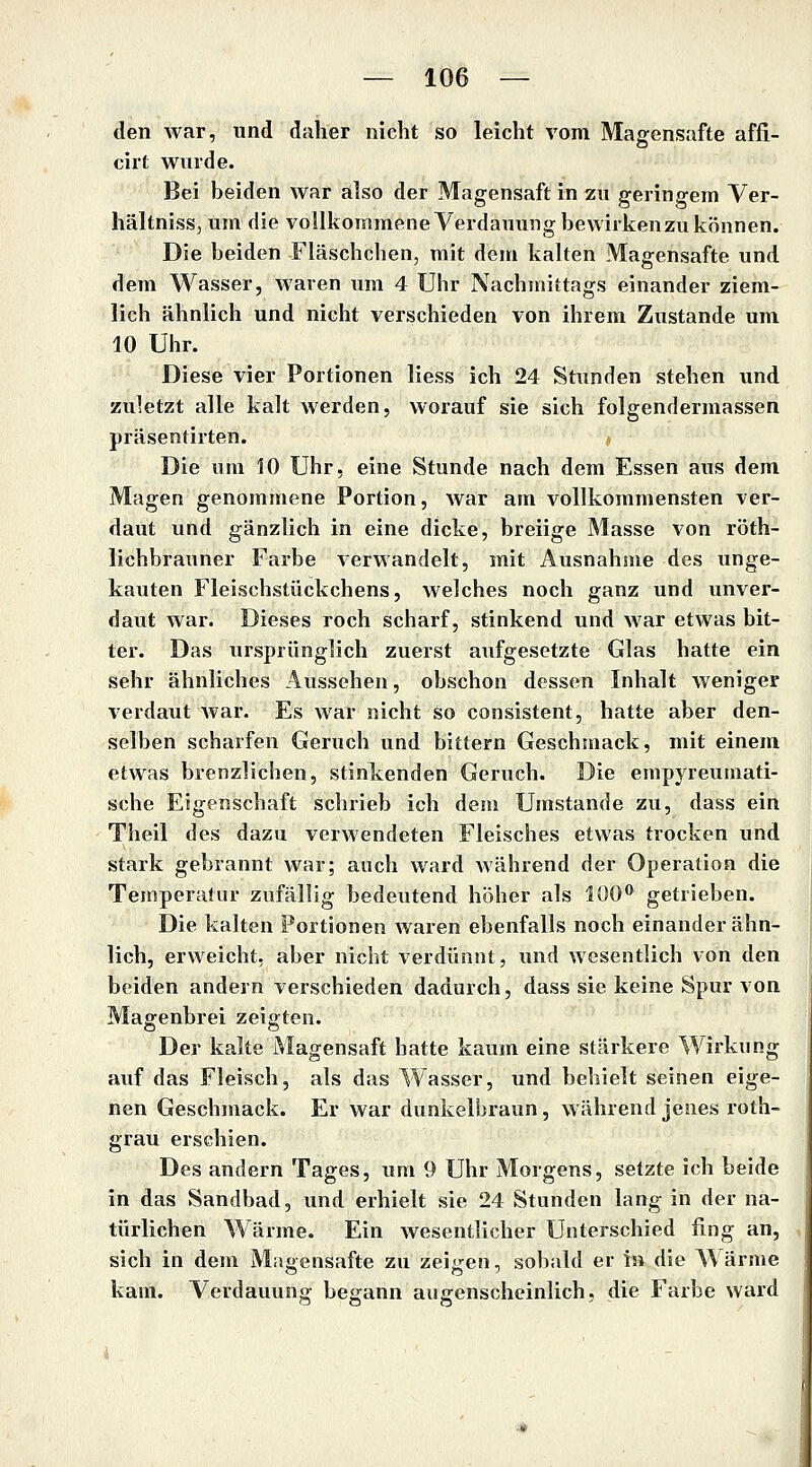den war, und daher nicht so leicht vom Magensafte affi- cirt wurde. Bei beiden war also der Magensaft in zu geringem Ver- hältniss, um die voIlkommeneVerdauungbewiikenzukönnen. Die beiden Fläschchen, mit dem kalten Magensafte und dem Wasser, waren um 4 Uhr Nachmittags einander ziem- lich ähnlich und nicht verschieden von ihrem Zustande um 10 Uhr. Diese vier Portionen Hess ich 24 Stunden stehen und zu^ictzt alle kalt werden, worauf sie sich folgendermassen präsentirten. Die um 10 Uhr, eine Stunde nach dem Essen aus dem Magen genommene Portion, war am vollkommensten ver- daut und gänzlich in eine dicke, breiige Masse von röth- lichbrauner Farbe verwandelt, mit Ausnahme des unge- kauten Fleischstückchens, welches noch ganz und unver- daut war. Dieses roch scharf, stinkend und war etwas bit- ter. Das ursprünglich zuerst aufgesetzte Glas hatte ein sehr ähnliches Aussehen, obschon dessen Inhalt weniger verdaut war. Es war nicht so consistent, hatte aber den- selben scharfen Geruch und bittern Geschmack, mit einem etwas brenzlichen, stinkenden Geruch. Die empyreumati- sche Eigenschaft schrieb ich dem Umstände zu, dass ein Theil des dazu verwendeten Fleisches etwas trocken und stark gebrannt war; auch ward während der Operation die Temperatur zufällig bedeutend höher als 100*^ getrieben. Die kalten Portionen waren ebenfalls noch einander ähn- lich, erweicht, aber nicht verdünnt, und wesentlich von den beiden andern verschieden dadurch, dass sie keine Spur von Magenbrei zeigten. Der kalte Magensaft hatte kaum eine stärkere Wirkung auf das Fleisch, als das Wasser, und behielt seinen eige- nen Geschmack. Er war dunkelbraun, während jenes roth- grau erschien. Des andern Tages, um 9 Uhr Morgens, setzte ich beide in das Sandbad, und erhielt sie 24 Stunden lang in der na- türlichen Wärme. Ein wesentlicher Unterschied fing an, sich in dem Magensafte zu zeigen, sobald er in die Wärme kam. Verdauung begann augenscheinlich, die Farbe ward