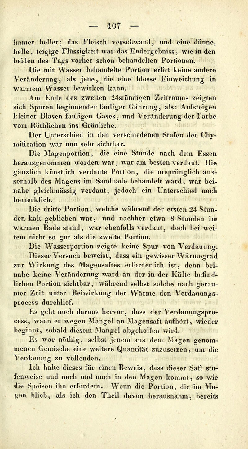 immer heller; das Fleisch verschwand, und eine dünne, helle, teigige Flüssigkeit war das Endergebniss, wie in den beiden des Tags vorher schon behandelten Portionen. Die mit Wasser behandelte Portion erlitt keine andere Veränderung, als jene, die eine blosse Einweichung in warmem Wasser bewirken kann. Am Ende des zweiten 24stündigen Zeitraums zeigten sich Spuren beginnender fauliger Gährung, als: Aufsteigen kleiner Blasen fauligen Gases, und Veränderung der Farbe vom Röthlichen ins Grünliche. Der Unterschied in den verschiedenen Stufen der Chy- mification war nun sehr sichtbar. Die Magenportion, die eine Stunde nach dem Essen herausgenommen worden war, war am besten verdaut. Die gänzlich künstlich verdaute Portion, die ursprünglich aus- serhalb des Magens im Sandbade behandelt ward, war bei- nahe gleichmässig verdaut, jedoch ein Unterschied noch bemerklich. Die dritte Portion, w^elche während der ersten 24 Stun- den kalt geblieben war, und nachher etwa 8 Stunden im warmen Bade stand, war ebenfalls verdaut, doch bei wei- tem nicht so gut als die zweite Portion. Die Wasserportion zeigte keine Spur von Verdauung. Dieser Versuch beweist, dass ein gewisser Wärmegrad zur Wirkung des Magensaftes erforderlich ist, denn bei- nahe keine Veränderung ward an der in der Kälte befind- lichen Portion sichtbar, w^ährend selbst solche nach gerau- mer Zeit unter Beiwirkung der Wärme den Verdauungs- process durchlief. Es geht auch daraus hervor, dass der Verdauungspro- cess, wenn er wegen Mangel an Magensaft aufhört, wieder beginnt, sobald diesem Mangel abgeholfen wird. Es war nöthig, selbst jenem aus dem Magen genom- menen Gemische eine weitere Quantität zuzusetzen, um die Verdauung zu vollenden. Ich halte dieses für einen Beweis, dass dieser Saft stu- fenweise und nach und nach in den Magen kommt, so wie die Speisen ihn erfordern. Wenn die Portion, die im Ma- gen blieb, als ich den Theil davon herausnahm, bereits
