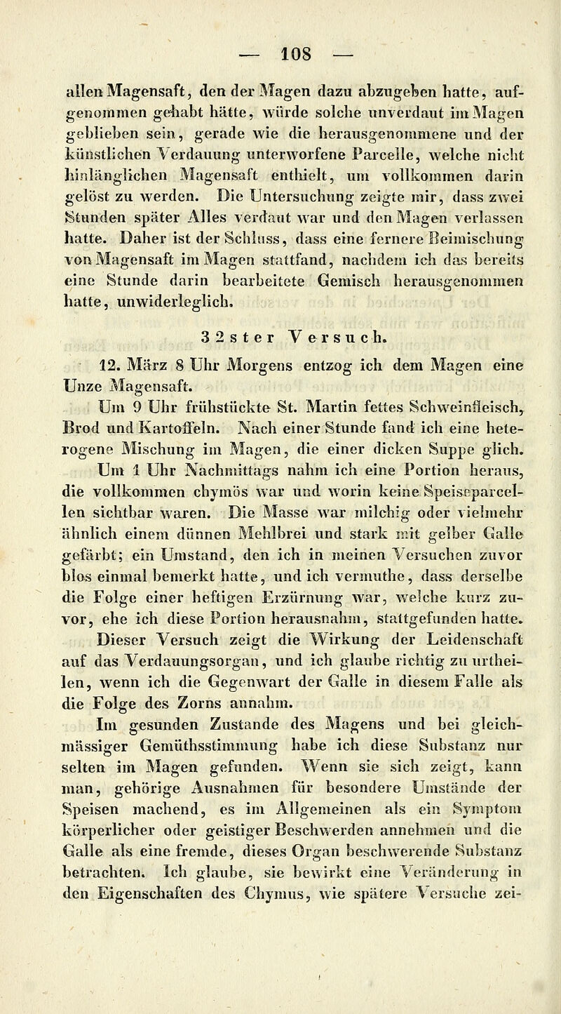 allen Magensaft, den der Magen dazu abzugeben hatte, auf- genommen gehabt hätte, Avürde solche unverdaut im Magen geblieben sein, gerade wie die herausgenommene und der künstlichen Verdauung unterworfene Parcelle, welche nicht hinlänglichen Magensaft enthielt, um vollkommen darin gelöst zu werden. Die Untersuchung zeigte mir, dass zwei Stunden später Alles verdaut war und den Magen verlassen hatte. Daher ist der Schliiss, dass eine fernere Beimischung von Magensaft im Magen stattfand, nachdem ich das bereits eine Stunde darin bearbeitete Gemisch herausgenommen hatte, unwiderleglich. 32ster Versuch. 12. März 8 Uhr Morgens entzog ich dem Magen eine Unze Magensaft. Um 9 Uhr frühstückte St. Martin fettes Schweinfieisch, Brod und Kartoffeln. Nach einer Stunde fand ich eine hete- rogene Mischung im Magen, die einer dicken Suppe glich. Um 1 Uhr Nachmittags nahm ich eine Portion heraus, die vollkommen chymös war und worin keine Speiseparcel- len sichtbar waren. Die Masse war milchig oder vielmehr ähnlich einem dünnen Älehlbrei und stark mit gelber Galle gefärbt; ein Umstand, den ich in meinen Versuchen zuvor blos einmal bemerkt hatte, und ich vermuthe, dass derselbe die Folge einer heftigen Erzürnung war, welche kurz zu- vor, ehe ich diese Portion herausnahm, staltgefunden hatte. Dieser Versuch zeigt die Wirkung der Leidenschaft auf das Verdauungsorgan, und ich glaube richtig zu urthei- len, wenn ich die Gegenwart der Galle in diesem Falle als die Folge des Zorns annahm. Im gesunden Zustande des Magens und bei gleich- massiger Gemüthsstimmung habe ich diese Substanz nur selten im Magen gefunden. Wenn sie sich zeigt, kann man, gehörige Ausnahmen für besondere Umstände der Speisen machend, es im Allgemeinen als ein Symptom körperlicher oder geistiger Beschwerden annehmen und die Galle als eine fremde, dieses Organ beschwerende Substanz betrachten. Ich glaube, sie bewirkt eine Veränderung in den Eigenschaften des Chymus, wie spätere Versuche zei-