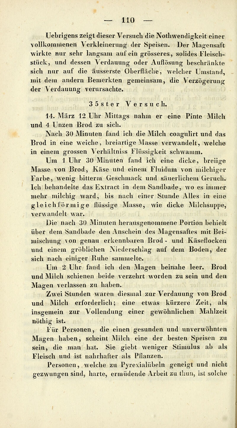 Uebiigens zeigt dieser Versuch die Nothwendigkeit einer vollkommenen Verkleinerung der Speisen. Der Magensaft wirkte nur sehr langsam auf ein grösseres, solides Fleisch- stück, und dessen Verdauung oder Auflösung beschränkte sich nur auf die äusserste Oberfläche, welcher Umstand, mit dem andern Bemerkten gemeinsam, die Verzögerung der Verdauung verursachte. 35sterVersuch. 14. März 12 Uhr Mittags nahm er eine Pinta Milch und 4 Unzen Brod zu sich. Nach 30 Minuten fand ich die Milch coagulirt und das Brod in eine weiche, breiartige Masse verwandelt, welche in einem grossen Verhältniss Flüssigkeit schwamm. Um 1 Uhr 30 Minuten fand ich eine dicke, breiige Masse von Brod, Käse und einem Fluidum von milchiger Farbe, wenig bitterm Geschmack und säuerlichem Geruch. Ich behandelte das Extract in dem Sandbade, wo es immer mehr milchig ward, bis nach einer Stunde Alles in eine gleichförmige flüssige Masse, wie dicke Milchsuppe, verwandelt war. Die nach 30 Minuten herausgenommene Portion behielt über dem Sandbade den Anschein des Magensaftes mit Bei- mischung von genau erkennbaren Brod - und Käseflocken und einem gröblichen Niederschlag auf dem Boden, der sich nach einiger Ruhe sammelte. Um 2 Uhr fand ich den Magen beinahe leer. Brod und Milch schienen beide verzehrt worden zu sein und den Magen verlassen zu haben. Zwei Stunden waren diesmal zur Verdauung von Brod und Milch erforderlich; eine etwas kürzere Zeit, als insgemein zur Vollendung einer gewöhnlichen Mahlzeit nöthig ist. Für Personen, die einen gesunden und unverwöhnten Magen haben, scheint Milch eine der besten Speisen zu sein, die man hat. Sie giebt weniger Stimulus ab als Fleisch und ist nahrhafter als Pflanzen. Personen, welche zu Pyrexialübeln geneigt und nicht gezwungen sind, harte, ermüdende Arbeit zu thun, ist solche
