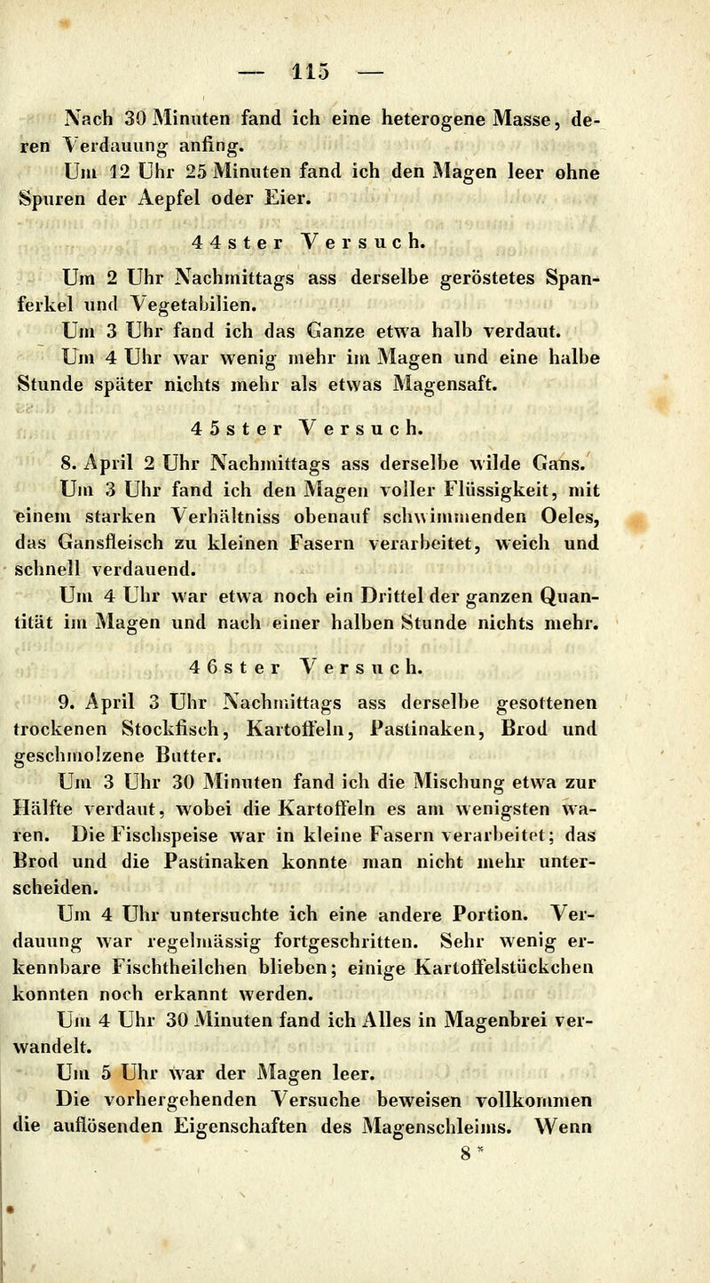 Nach 30 Minuten fand ich eine heterogene Masse, de- ren Verdauung anfing. Um 12 Uhr 25 Minuten fand ich den Magen leer ohne Spuren der Aepfel oder Eier. 44ster Versuch. Um 2 Uhr Nachmittags ass derselbe geröstetes Span- ferkel und Vegetabilien. Um 3 Uhr fand ich das Ganze etwa halb verdaut. Um 4 Uhr war wenig mehr im Magen und eine halbe Stunde später nichts mehr als etwas Magensaft. 45ster Versuch. 8. April 2 Uhr Nachmittags ass derselbe wilde Gans. Um 3 Uhr fand ich den Magen voller Flüssigkeit, mit einem starken Verhältniss obenauf sclnvimmenden Oeles, das Gansfleisch zu kleinen Fasern verarbeitet, weich und schnell verdauend. Um 4 Uhr war etwa noch ein Drittel der ganzen Quan- tität im Magen und nach einer halben Stunde nichts mehr. 4 6 s t e r Versuch. 9. April 3 Uhr Nachmittags ass derselbe gesottenen trockenen Stockfisch, Kartoffeln, Pastinaken, Brod und geschmolzene Butter. Um 3 Uhr 30 Minuten fand ich die Mischung etwa zur Hälfte verdaut, wobei die Kartoffeln es am wenigsten wa- ren. Die Fischspeise war in kleine Fasern verarbeitet; das Brod und die Pastinaken konnte man nicht mehr unter- scheiden. Um 4 Uhr untersuchte ich eine andere Portion. Ver- dauung war regelmässig fortgeschritten. Sehr wenig er- kennbare Fischtheilchen blieben; einige Kartotfelstückchen konnten noch erkannt werden. Um 4 Uhr 30 Minuten fand ich Alles in Magenbrei ver- wandelt. Um 5 Uhr war der Magen leer. Die vorhergehenden Versuche beweisen vollkommen die auflösenden Eigenschaften des Magenschleims. Wenn