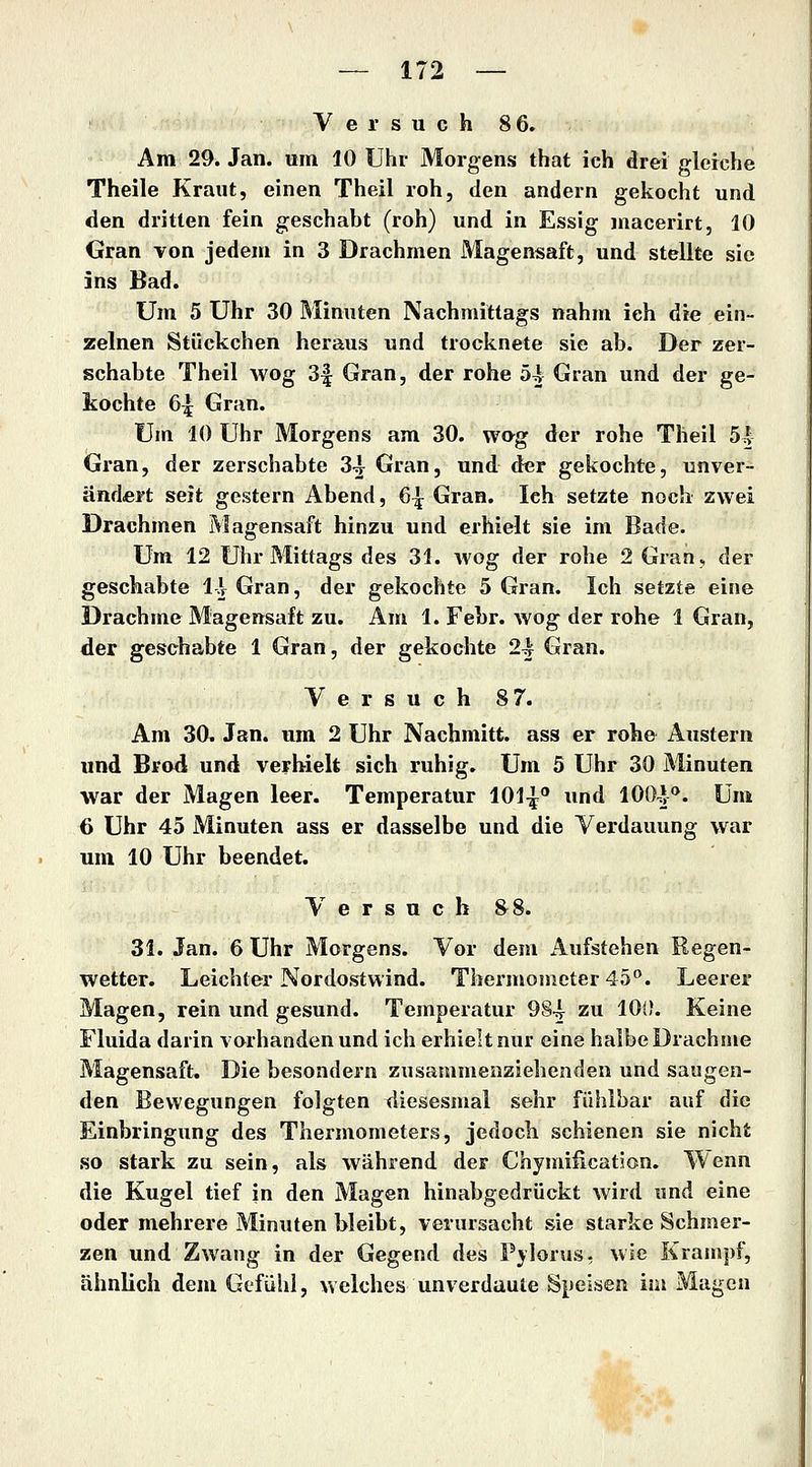 Y e r s u c h 86. Am 29. Jan. um 10 Uhr Morgens that ich drei gleiche Theile Kraut, einen Theil roh, den andern gekocht und den dritten fein geschabt (roh) und in Essig macerirt, 10 Gran von jedem in 3 Drachmen Magensaft, und stellte sie ins Bad. Um 5 Uhr 30 Minuten Nachmittags nahm ich die ein- zelnen Stückchen heraus und trocknete sie ab. Der zer- schabte Theil Avog 3| Gran, der rohe 5^ Gran und der ge- kochte 6^ Gran. Um 10 Uhr Morgens am 30. wog der rohe Theil 5.^ Gran, der zerschabte 3^ Gran, und der gekochte, unver- ändert seit gestern Abend, 6^ Gran. Ich setzte noch zwei Drachmen Magensaft hinzu und erhielt sie im Bade. Um 12 Uhr Mittags des 31. wog der rohe 2 Gran, der geschabte 1\ Gran, der gekochte 5 Gran. Ich setzte eine Drachme Magensaft zu. Am 1. Febr. wog der rohe 1 Gran, der geschabte 1 Gran, der gekochte 2^ Gran. Versuch 8 7. Am 30^ Jan. um 2 Uhr Nachmitt. ass er rohe Austern und Brod und verhielt sich ruhig. Um 5 Uhr 30 Minuten war der Magen leer. Temperatur 101^® und lOO-J**. Um 6 Uhr 45 Minuten ass er dasselbe und die Verdauung war um 10 Uhr beendet. Versuch 8^8. 31. Jan. 6 Uhr Morgens. Vor dem Aufstehen Regen- wetter. Leichter Nordostwind. Thermometer 45. Leerer Magen, rein und gesund. Temperatur 984 zu 100. Keine Fluida darin vorhanden und ich erhielt nur eine halbe Drachme Magensaft. Die besondern zusammenziehenden und saugen- den Bewegungen folgten diesesmal sehr fühlbar auf die Einbringung des Thermometers, jedoch schienen sie nicht so stark zu sein, als während der Chymiiicatjon. Wenn die Kugel tief in den Magen hinabgedrückt wird und eine oder mehrere Minuten bleibt, verursacht sie starke Schmer- zen und Zwang in der Gegend des Pylorus, wie Krampf, ähnlich dem Gefühl, welches unverdaute Speisen im Magen
