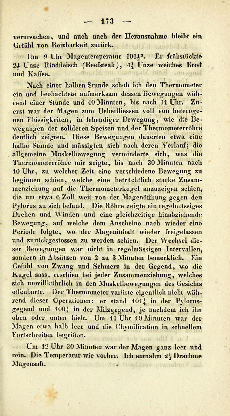 verursachen, und auch nach der Herausnahme bleibt ein Gefühl von Reizbarkeit zurück. Ulli 9 Uhr Mag;entemperatur 101^. Er frühstückte 2^ Unze Rindfleisch (Beefsteak), 4^ Unze weiches Brod und Kaffee. Nach einer halben Stunde schob ich den Thermometer ein lind beobachtete aufmerksam dessen Bewegungen wäh- rend einer Stunde und 40 Minuten, bis nach 11 Uhr. Zu- erst war der Magen zum Ueberfliessen voll von heteroge- nen Flüssigkeiten, in lebendiger Bewegung, wie die Be- wegungen der solideren Speisen und der Thermometerröhre deutlich zeigten. Diese Bewegungen dauerten etwa eine halbe Stunde und mässigten sich nach deren Verlauf; die allgemeine Muskelbewegung verminderte sich, was die Thermometerrohre mir zeigte, bis nach 30 Minuten nach 10 Uhr, zu welcher Zeit eine verschiedene Bewegung zu beginnen schien, welche eine beträchtlich starke Zusam- menziehung auf die Thermometerkugel anzuzeigen schien, die um etwa 6 Zoll weit von der Magenöffnung gegen dea Fylorus zu sich befand. Die Röhre zeigte ein regelmässiges Drehen und Winden und eine gleichzeitige hinabziehendo Bewegung, auf welche dem Anscheine nach wieder eine Periode folgte, wo der Mageninhalt wieder freigelassen und zurückgestossen zu werden schien. Der Wechsel die- ser Bewegungen war nicht in regelmässigen Intervallen, sondern in Absätzen von 2 zu 3 Minuten bemerklich. Ein Gefühl von Zwang und Schmerz in der Gegend, wo <iie Kugel sass, erschien bei jeder Zusammenziehung, Avelches sich unwillkührlich in den Muskelbewegungen des Gesichts offenbarte. Der Thermometer variirte eigentlich nicht wäh- rend dieser Operationen; er stand 101^ in der Pylorus- gegend und lüOJr in der Milzgegend, je nachdem ich ihn oben oder unten hielt. Um 11 Uhr 10 Minuten war der Magen etwa halb leer und die Chymification in schnellem Fortschreiten begriffen. Um 12 Uhr 30 Minuten war der Magen ganz leer und rein. Die Temperatur wie vorher. Ich entnahm 2^ Drachme Magensaft.